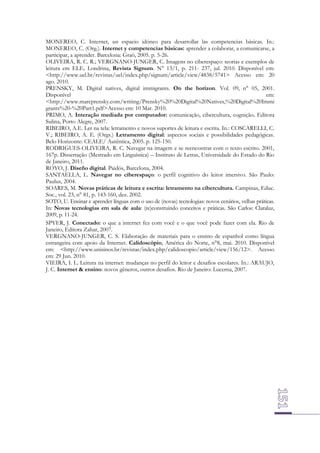 MONEREO, C. Internet, un espacio idóneo para desarrollar las competencias básicas. In.:
MONEREO, C. (Org.). Internet y competencias básicas: aprender a colaborar, a comunicarse, a
participar, a aprender. Barcelona: Graó, 2005. p. 5-26.
OLIVEIRA, R. C. R.; VERGNANO-JUNGER, C. Imagens no ciberespaço: teorias e exemplos de
leitura em ELE. Londrina, Revista Signum. N° 13/1, p. 211- 237, jul. 2010. Disponível em:
<http://www.uel.br/revistas/uel/index.php/signum/article/view/4838/5741> Acesso em: 20
ago. 2010.
PRENSKY, M. Digital natives, digital immigrants. On the horizon. Vol. 09, n° 05, 2001.
Disponível
em:
<http://www.marcprensky.com/writing/Prensky%20%20Digital%20Natives,%20Digital%20Immi
grants%20-%20Part1.pdf>Acesso em: 10 Mar. 2010.
PRIMO, A. Interação mediada por computador: comunicação, cibercultura, cognição. Editora
Sulina, Porto Alegre, 2007.
RIBEIRO, A.E. Ler na tela: letramento e novos suportes de leitura e escrita. In.: COSCARELLI, C.
V.; RIBEIRO, A. E. (Orgs.) Letramento digital: aspectos sociais e possibilidades pedagógicas.
Belo Horizonte: CEALE/ Autêntica, 2005. p. 125-150.
RODRIGUES-OLIVEIRA, R. C. Navegar na imagem e se reencontrar com o texto escrito. 2001,
167p. Dissertação (Mestrado em Linguística) – Instituto de Letras, Universidade do Estado do Rio
de Janeiro, 2011.
ROYO, J. Diseño digital. Paidós, Barcelona, 2004.
SANTAELLA, L. Navegar no ciberespaço: o perfil cognitivo do leitor imersivo. São Paulo:
Paulus, 2004.
SOARES, M. Novas práticas de leitura e escrita: letramento na cibercultura. Campinas, Educ.
Soc., vol. 23, n° 81, p. 143-160, dez. 2002.
SOTO, U. Ensinar e aprender línguas com o uso de (novas) tecnologias: novos cenários, velhas práticas.
In: Novas tecnologias em sala de aula: (re)construindo conceitos e práticas. São Carlos: Claraluz,
2009, p. 11-24.
SPYER, J. Conectado: o que a internet fez com você e o que você pode fazer com ela. Rio de
Janeiro, Editora Zahar, 2007.
VERGNANO-JUNGER, C. S. Elaboração de materiais para o ensino de espanhol como língua
estrangeira com apoio da Internet. Calidoscópio, América do Norte, n°8, mai. 2010. Disponível
em: <http://www.unisinos.br/revistas/index.php/calidoscopio/article/view/156/12>. Acesso
em: 29 Jun. 2010.
VIEIRA, I. L. Leitura na internet: mudanças no perfil do leitor e desafios escolares. In.: ARAUJO,
J. C. Internet & ensino: novos gêneros, outros desafios. Rio de Janeiro: Lucerna, 2007.

 