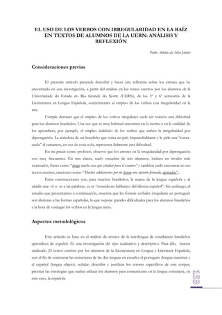 EL USO DE LOS VERBOS CON IRREGULARIDAD EN LA RAÍZ
EN TEXTOS DE ALUMNOS DE LA UERN: ANÁLISIS Y
REFLEXIÓN
Pedro Adrião da Silva Júnior

Consideraciones previas
El presente artículo pretende describir y hacer una reflexión sobre los errores que he
encontrado en una investigación, a partir del análisis en los textos escritos por los alumnos de la
Universidade do Estado do Rio Grande do Norte (UERN), de los 5º y 6º semestres de la
Licenciatura en Lengua Española, concernientes al empleo de los verbos con irregularidad en la
raíz.
Cumple destacar que el empleo de los verbos irregulares suele ser todavía una dificultad
para los alumnos brasileños. Una vez que es muy habitual encontrar en la escrita o en la oralidad de
los aprendices, por ejemplo, el empleo indebido de los verbos que sufren la irregularidad por
diptongación. La anécdota de un brasileño que visita un país hispanohablante y le pide una “cuecacuela” al camarero, en vez de coca-cola, representa fielmente esta dificultad.
En mi praxis como profesor, observo que los errores en la irregularidad por diptongación
son muy frecuentes. En mis clases, suelo escuchar de mis alumnos, incluso en niveles más
avanzados, frases como “tiengo mucha cosa que estudiar para el examen” y también suelo encontrar en sus
textos escritos, oraciones como “Muchos adolescientes por no tierem una opinión formada, aprienden”...
Estas construcciones son, para muchos brasileños, la marca de la lengua española y al
añadir una –ie o -ue a las palabras, ya se “consideran hablantes del idioma español”. Sin embargo, el
estudio que presentamos a continuación, muestra que las formas verbales irregulares en portugués
son distintas a las formas españolas, lo que supone grandes dificultades para los alumnos brasileños
a la hora de conjugar los verbos en la lengua meta.

Aspectos metodológicos
Este artículo se basa en el análisis de errores de la interlengua de estudiantes brasileños
aprendices de español. Es una investigación del tipo cualitativo y descriptivo. Para ello, hemos
analizado 25 textos escritos por los alumnos de la Licenciatura en Lengua y Literatura Española,
con el fin de contrastar las estructuras de las dos lenguas en estudio, el portugués (lengua materna) y
el español (lengua objeto), señalar, describir y justificar los errores específicos de este corpus,
precisar las estrategias que suelen utilizar los alumnos para comunicarse en la lengua extranjera, en
este caso, la española.

 