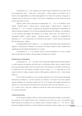 La alternancia /o/ ~ /ué/ comparte estos mismos rasgos. Se produce en los verbos de las
tres conjugaciones: contar ~ cuento; mover ~ muevo; dormir ~ duermo, aunque en este último caso se
añaden otras irregularidades. Las formas diptongadas de los verbos de la primera conjugación se
conjugan como el verbo contar, en el que la o de la raíz es sustituida por ue en las formas que llevan
el acento prosódico en la raíz.
Algunos verbos poseen alternancia de diptongación /o/ ~ /ue/ en el infinitivo, como
amoblar ~ amueblar; enclocar ~ encluecar; encovar ~ encuevar; engrosar ~ engruesar; desosar ~ deshuesar. La
alternancia /i/ ~ /ié/ se obtiene, al igual que las alternancias de diptongación mencionadas, en
todas las formas del singular y en la 3ª persona del plural del presente de indicativo y de subjuntivo,
y en la 2ª persona del singular del imperativo no voseante. Afecta solo a dos verbos de la 3ª
conjugación: adquirir e inquirir: adquiero ~ adquirimos; inquieres ~ inquirirán. La irregularidad de
alternancia /u/ ~ /ué/ está presente en las formas de raíz tónica – o formas fuertes- del presente
del verbo jugar: juegas ~ jugaban.
La irregularidad de cierre vocálico /e/ ~ /i/ es propia de las formas fuertes del presente de
indicativo y del presente de subjuntivo. Se extiende a las formas basadas en ellas y también de la
segunda persona del singular del imperativo no voseante.
La alternancia /e/ ~ /i/ se extiende a todos los verbos terminados en -eír, esto es: desleír,
engreír (se), freír, refreír, reír, sofreír y sonreír que siguen el modelo de este último.
b) Alternancia consonántica
La alternancia /s/ - /θ/ ~ /g/ afecta a la 1ª persona del singular del presente de indicativo
y a todo el presente de subjuntivo del verbo hacer y sus derivados: deshacer, rehacer y satisfacer. Se dice,
pues, hago, haga, hagas, hagamos, pero haces, hacemos, hacéis. Esta alternancia se extiende al verbo decir y a
sus derivados, en los que además se produce el cierre vocálico /e/ > /i/ (digo, digas, etc.). Esto
sucede en todo los tiempos, excepto cuando la sílaba siguiente contiene la vocal -i- tónica: decimos,
decían, etc.
En los verbos terminados en –ecer se produce epéntesis de /k/ en la 1ª persona del singular
del presente de indicativo y en todo el presente de subjuntivo. Así ocurre con el verbo agradecer:
agradezco, agradezcas, etc. Se produce epéntesis de /g/ en la 1ª persona del singular del presente de
indicativo y en todo el presente de subjuntivo de una serie de verbos cuya raíz termina en -l, -n, -s, z e –i, como en salir > salgo, valer > valgamos. Se trata de los verbos valer, salir, poner, tener, venir, asir y
oír y todos sus derivados.
c) Alternancia mixta
En el presente de algunos verbos se observan ciertas alternancias vocálicas y consonánticas
que concurren en las mismas formas. Esto se produce en los verbos tener, venir y sus derivados,
donde además de la epéntesis de /g/, también existe la variación vocálica /e/ ~ /ié/. En la 1ª
persona de singular de indicativo y en todo el presente de subjuntivo aparece variante -ng- en vez de

 