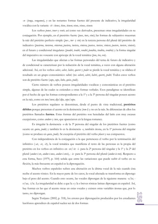 -n- (tenga, vengamos), y en las restantes formas fuertes del presente de indicativo, la irregularidad
vocálica con la variante -ié-: tienes, tiene, tienen; viene, vienes, vienen.
Los verbos poner, tener y venir, así como sus derivados, presentan otras irregularidades en su
conjugación. Por ejemplo, en el pretérito fuerte (puse, tuve, vine); las formas de subjuntivo muestran
la raíz del pretérito perfecto simple (pus-, tuv- y vin) en la tercera persona del plural del pretérito de
indicativo (pusieron, tuvieron, vinieron; pusiera, tuviera, viniera; pusiese, tuviese, viniese; pusiere, tuviere, viniere);
en el futuro y condicional irregulares (pondré, tendré, vendré; pondría, tendría, vendría) y la forma singular
del imperativo no voseante con apócope de la vocal temática (pon, ten, ven).
Las irregularidades que afectan a las formas personales del tema de futuro de indicativo y
de condicional se caracterizan por la reducción de la vocal temática, a veces con alguna alteración
adicional. Así, en los verbos saber, caber, haber, querer y poder se pierde la vocal temática y se silabea el
resultado en un grupo consonántico: sabré (no saberé, cabré, habré, querré, podré. Todos estos verbos
son de pretérito fuerte (supe, cupe, hube, quise, pude).
Cierto número de verbos poseen irregularidades vocálicas y consonánticas en el pretérito
simple, algunas de las cuales se extienden a otras formas verbales. Esos paradigmas se identifican
por el hecho de que las formas correspondientes a la 1ª y a la 3ª persona del singular poseen acento
en la raíz, como en tuve/tuvo; dije/dijo, cupe/cupo.
Los pretéritos regulares se denominan, desde el punto de vista tradicional, pretéritos
débiles porque presentan el acento en la desinencia (tem-í) y no en la raíz. Se diferencian de ellos los
pretéritos llamados fuertes. Estas formas del pretérito son heredadas del latín con muy escasas
excepciones, como anduve y tuve, que aparecieron en la lengua romance.
Es irregular la desinencia -o de la 3ª persona del singular de los pretéritos fuertes (como
ocurre en quiso, pudo) y también lo es la desinencia -e, también átona, en la 1ª persona del singular
(como se produce en quise, pude). Se exceptúa el pretérito del verbo placer y sus compuestos.
Con independencia de la conjugación a la que pertenezca el verbo por la terminación del
infinitivo (-ar, -er, -ir), la vocal temática que manifiesta el resto de las personas es la propia del
pretérito en los verbos en infinitivo en -er/-ir: -i- para la 2ª persona del singular y la 1ª y la 2ª del
plural (anduv-i-ste, anduv-i-mos, anduv-i-steis), - ie- para la 3ª persona del plural (anduv-ie-ron). Respecto a
esta forma, Seco (1979, p. 164) señala que entre las variaciones que puede sufrir el verbo en su
flexión, la más frecuente en español es la diptongación.
Muchos verbos españoles sufren una alteración en la última vocal de la raíz cuando ésta
recibe el acento tónico. En la mayor parte de los casos, la vocal afectada se transforma en diptongo
bajo el peso del acento. Cuando esto ocurre, las vocales diptongan de la siguiente manera: -e/ie; o/ue; -i/ie. La irregularidad se debe a que la e y la o breves tónicas latinas diptongan en español. Así,
hay formas en las que el acento recae en estas vocales y existen otras variables átonas que, por lo
tanto, no diptongan.
Según Torijano (2002, p. 318), los errores por diptongación producidos por los estudiantes
lusófonos aprendices de español suelen ser de dos formas:

 