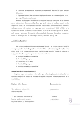 1. Estructuras monoptongadas incorrectas por interferencia directa de la lengua materna
del alumno.
2. Diptongos espureos por una errónea hipergeneralización de la norma española, o sea,
por un problema de intranferencia.
Para este investigador, la dicotomía no es excluyente, sino que forma parte de un continuum
de un único proceso. En este sentido, afirma que “en la primera el estudiante todavía no ha
adquirido el hábito o no ha sistematizado las nuevas formas y aplica directamente las que conoce de
su lengua materna o de cualquier otra lengua que más o menos domine” (ibid., p. 318) y en la
segunda fase “muestra ya un estado de conocimiento, tal vez no de las formas, pero sí del proceso,
de la norma, y genera una diptongación indiscriminada, de forma que el estudiante comete por
exceso los errores que antes no cometían por defecto, y viceversa” (ibid., p. 318).

Análisis del corpus
Las formas verbales irregulares en portugués son distintas a las formas españolas citadas, lo
que supone grandes dificultades para los alumnos brasileños a la hora de conjugar los verbos en la
lengua meta. En el corpus analizado hemos encontrado los siguientes errores en cuanto a la
conjugación de verbos irregulares que sufren alteraciones en la raíz:
a) Sobregeneralización del diptongo ie;
b) Omisión del diptongo ie;
c) Cambio de la vocal e por i;
d) Omisión del diptongo ue;
e) Sobregeneralización del diptongo ue.
a) Sobregeneralización del diptongo ie
En primer lugar, nos referimos a los verbos que sufren irregularidades vocálicas. En los
siguientes ejemplos, los alumnos se equivocan al emplear el diptongo creciente proveniente de la
vocal silábica e:
Escritura de los alumnos
“Los amigos y yo quieremos vivir

Formas correctas
…queremos….

assim, só paseando…”.
“…mas con a la tele nos sabiemos de

…sabemos…

las cosas que la acontecien en todos

…acontecen…

los países, esos son los puntos positivos”.

 