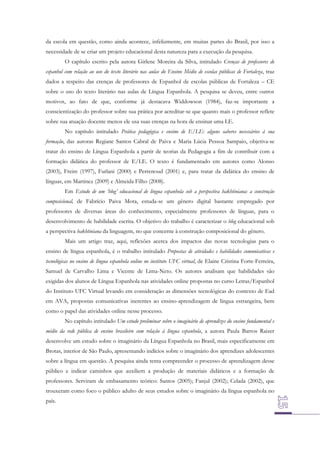 da escola em questão, como ainda acontece, infelizmente, em muitas partes do Brasil, por isso a
necessidade de se criar um projeto educacional desta natureza para a execução da pesquisa.
O capítulo escrito pela autora Girlene Moreira da Silva, intitulado Crenças de professores de
espanhol com relação ao uso do texto literário nas aulas do Ensino Médio de escolas públicas de Fortaleza, traz
dados a respeito das crenças de professores de Espanhol de escolas públicas de Fortaleza – CE
sobre o uso do texto literário nas aulas de Língua Espanhola. A pesquisa se deveu, entre outros
motivos, ao fato de que, conforme já destacava Widdowson (1984), faz-se importante a
conscientização do professor sobre sua prática por acreditar-se que quanto mais o professor reflete
sobre sua atuação docente menos ele usa suas crenças na hora de ensinar uma LE.
No capítulo intitulado Prática pedagógica e ensino de E/LE: alguns saberes necessários à sua
formação, das autoras Regiane Santos Cabral de Paiva e Maria Lúcia Pessoa Sampaio, objetiva-se
tratar do ensino de Língua Espanhola a partir de teorias da Pedagogia a fim de contribuir com a
formação didática do professor de E/LE. O texto é fundamentado em autores como Alonso
(2003), Freire (1997), Furlani (2000) e Perrenoud (2001) e, para tratar da didática do ensino de
línguas, em Martinez (2009) e Almeida Filho (2008).
Em Estudo de um ‘blog’ educacional de língua espanhola sob a perspectiva bakhtiniana: a construção
composicional, de Fabrício Paiva Mota, estuda-se um gênero digital bastante empregado por
professores de diversas áreas do conhecimento, especialmente professores de línguas, para o
desenvolvimento de habilidade escrita. O objetivo do trabalho é caracterizar o blog educacional sob
a perspectiva bakhtiniana da linguagem, no que concerne à construção composicional do gênero.
Mais um artigo traz, aqui, reflexões acerca dos impactos das novas tecnologias para o
ensino de língua espanhola, é o trabalho intitulado Propostas de atividades e habilidades comunicativas e
tecnológicas no ensino de língua espanhola online no instituto UFC virtual, de Elaine Cristina Forte-Ferreira,
Samuel de Carvalho Lima e Vicente de Lima-Neto. Os autores analisam que habilidades são
exigidas dos alunos de Língua Espanhola nas atividades online propostas no curso Letras/Espanhol
do Instituto UFC Virtual levando em consideração as dimensões tecnológicas do contexto de Ead
em AVA, propostas comunicativas inerentes ao ensino-aprendizagem de língua estrangeira, bem
como o papel das atividades online nesse processo.
No capítulo intitulado Um estudo preliminar sobre o imaginário de aprendizes do ensino fundamental e
médio da rede pública de ensino brasileiro com relação à língua espanhola, a autora Paula Barros Raizer
desenvolve um estudo sobre o imaginário da Língua Espanhola no Brasil, mais especificamente em
Brotas, interior de São Paulo, apresentando indícios sobre o imaginário dos aprendizes adolescentes
sobre a língua em questão. A pesquisa ainda tenta compreender o processo de aprendizagem desse
público e indicar caminhos que auxiliem a produção de materiais didáticos e a formação de
professores. Serviram de embasamento teórico: Santos (2005); Fanjul (2002); Celada (2002), que
trouxeram como foco o público adulto de seus estudos sobre o imaginário da língua espanhola no
país.

 