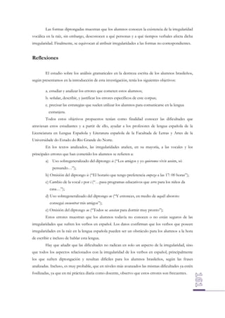 Las formas diptongadas muestran que los alumnos conocen la existencia de la irregularidad
vocálica en la raíz, sin embargo, desconocen a qué personas y a qué tiempos verbales afecta dicha
irregularidad. Finalmente, se equivocan al atribuir irregularidades a las formas no correspondientes.

Reflexiones
El estudio sobre los análisis gramaticales en la destreza escrita de los alumnos brasileños,
según presentamos en la introducción de esta investigación, tenía los siguientes objetivos:
a. estudiar y analizar los errores que cometen estos alumnos;
b. señalar, describir, y justificar los errores específicos de este corpus;
c. precisar las estrategias que suelen utilizar los alumnos para comunicarse en la lengua
extranjera.
Todos estos objetivos propuestos tenían como finalidad conocer las dificultades que
atraviesan estos estudiantes y a partir de ello, ayudar a los profesores de lengua española de la
Licenciatura en Lengua Española y Literatura española de la Facultada de Letras y Artes de la
Universidade do Estado do Rio Grande do Norte.
En los textos analizados, las irregularidades atañen, en su mayoría, a las vocales y los
principales errores que han cometido los alumnos se refieren a:
a) Uso sobregeneralizado del diptongo ie (“Los amigos y yo quieremos vivir assim, só
pensando…”);
b) Omisión del diptongo ie (“El horario que tengo preferencia empeza a las 17: 00 horas”);
c) Cambio de la vocal e por i (“…pasa programas educativos que serve para los niños da
casa…”);
d) Uso sobregeneralizado del diptongo ue (“Y entonces, en medio de aquél aboroto
consegui encuentrar mis amigos”);
e) Omisión del diptongo ue (“Todos se acostan para dormir muy pronto”);
Estos errores muestran que los alumnos todavía no conocen o no están seguros de las
irregularidades que sufren los verbos en español. Los datos confirman que los verbos que poseen
irregularidades en la raíz en la lengua española pueden ser un obstáculo para los alumnos a la hora
de escribir e incluso de hablar esta lengua.
Hay que añadir que las dificultades no radican en solo un aspecto de la irregularidad, sino
que todos los aspectos relacionados con la irregularidad de los verbos en español, principalmente
los que sufren diptongación y resultan difíciles para los alumnos brasileños, según las frases
analizadas. Incluso, es muy probable, que en niveles más avanzados las mismas dificultades ya estén
fosilizadas, ya que en mi práctica diaria como docente, observo que estos errores son frecuentes.

 
