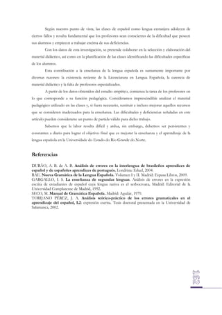 Según nuestro punto de vista, las clases de español como lengua extranjera adolecen de
ciertos fallos y resulta fundamental que los profesores sean conscientes de la dificultad que poseen
sus alumnos y empiecen a trabajar encima de sus deficiencias.
Con los datos de esta investigación, se pretende colaborar en la selección y elaboración del
material didáctico, así como en la planificación de las clases identificando las dificultades específicas
de los alumnos.
Esta contribución a la enseñanza de la lengua española es sumamente importante por
diversas razones: la existencia reciente de la Licenciatura en Lengua Española, la carencia de
material didáctico y la falta de profesores especializados.
A partir de los datos obtenidos del estudio empírico, comienza la tarea de los profesores en
lo que corresponde a su función pedagógica. Consideramos imprescindible analizar el material
pedagógico utilizado en las clases y, si fuera necesario, sustituir e incluso mejorar aquellos recursos
que se consideren inadecuados para la enseñanza. Las dificultades y deficiencias señaladas en este
artículo pueden considerarse un punto de partida válido para dicho trabajo.
Sabemos que la labor resulta difícil y ardua, sin embargo, debemos ser persistentes y
constantes a diario para lograr el objetivo final que es mejorar la enseñanza y el aprendizaje de la
lengua española en la Universidade do Estado do Rio Grande do Norte.

Referencias
DURÃO, A. B. de A. B. Análisis de errores en la interlengua de brasileños aprendices de
español y de españoles aprendices de portugués. Londrina: Eduel, 2004.
RAE. Nueva Gramática de la Lengua Española. Volumen I y II. Madrid: Espasa Libros, 2009.
GARGALLO, I. S. La enseñanza de segundas lenguas. Análisis de errores en la expresión
escrita de estudiantes de español cuya lengua nativa es el serbocroata. Madrid: Editorial de la
Universidad Complutense de Madrid, 1992.
SECO, M. Manual de Gramática Española. Madrid: Aguilar, 1979.
TORIJANO PÉREZ, J. A. Análisis teórico-práctico de los errores gramaticales en el
aprendizaje del español, L2: expresión escrita. Tesis doctoral presentada en la Universidad de
Salamanca, 2002.

 