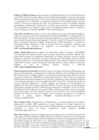 Valdecy de Oliveira Pontes: professor adjunto de Língua Espanhola da Universidade Federal do
Ceará (UFC). Possui Licenciatura Plena em Letras (Português-Espanhol e respectivas Literaturas)
pela Universidade Federal do Ceará (UFC), Especialização em Linguística Aplicada pela Faculdade
7 de Setembro (FA7) e Mestrado em Linguística Aplicada pela Universidade Estadual do Ceará
(UECE). É doutor em Linguística pela UFC. Tem experiência nas áreas de Linguística Aplicada,
Sociolinguística, Dialetologia, Funcionalismo (corrente norte-americana) e Sociofuncionalismo.
Atua principalmente nos seguintes temas: aspecto, modalidade, pretéritos perfeito e imperfeito,
tempo verbal, ponto de referência. E-mail: <valdecy.pontes@ufc.br>.
Ester Dias de Barros: graduada no Curso de Licenciatura em Letras (Português/Espanhol e
respectivas Literaturas) pela Universidade Federal do Pampa (UNIPAMPA) - Campus Bagé/RS. Foi
bolsista de Iniciação Científica do projeto de pesquisa intitulado: O espaço da estrangeiridade: da teoria à
ação, vinculado ao grupo de pesquisa Linguagem e Currículo e bolsista do Programa Institucional de
Bolsa de Iniciação à Docência (PIBID), financiado pela CAPES. Atualmente é mestranda na
Universidade Federal Fluminense (UFF) na área de Estudos da Linguagem e também cursa
Especialização em “Tradução do Espanhol” na Universidade Gama Filho. Email:<ester.dias.barros@hotmail.com>.
Valesca Brasil Irala: professora adjunta da Universidade Federal do Pampa (UNIPAMPA)
noCampus Bagé (Rio Grande do Sul) na área de Língua Espanhola e Linguística Aplicada. Pósdoutora pela Universidad de la República de Montevidéu, no Uruguai. Doutora e mestre em Letras
(Linguística Aplicada) e Especialista em Língua Espanhola, pela Universidade Católica de Pelotas
(UCPel). Graduada em Letras (Português-Espanhol) pela Universidade da Região da Campanha
(URCAMP). Coordena o projeto de pesquisa Fronteira(s): discurso(s), sabere(s) e prática(s) e desenvolve
trabalhos
na
área
de
formação
docente,
fronteira
e
ensino. Email: <valesca.irala@unipampa.edu.br>.
Tatiana Lourenço de Carvalho: professora Assistente de Língua Espanhola do Departamento de
Letras e da Pós-graduação - Especialização em Linguística Aplicada - da Universidade do Estado do
Rio Grande do Norte (UERN). Também atua como professora de Espanhol no Plano Nacional de
Formação de Professores (PARFOR) no estado do Rio Grande do Norte. Mestre em Linguística
Aplicada pela Universidade Estadual do Ceará (UECE) e graduada em Letras (Português-Espanhol
e suas respectivas Literaturas) pela Universidade Federal do Ceará (UFC). É membro dos grupos de
pesquisa HiperGed (Hipertexto e Gêneros Digitais), do Programa de Pós-Graduação em
Linguística da UFC, LEV (Leitura-Escrita: Do Verbal ao Visual), do Programa de Pós-Graduação
em Linguística Aplicada da UECE, e GPET (Grupo de Pesquisa em Produção e Ensino de Texto),
do Programa de Pós-Graduação em Letras da UERN. Atualmente coordena o projeto de pesquisa
Internet e gênero digital no ensino de Espanhol/LE do curso de Letras da UERN. Atua na área de Linguística
Aplicada com ênfase no ensino de espanhol, novas tecnologias, letramentos na web, gêneros
textuais
e
gêneros
digitais.
E-mails:
<tatianacarvalho10@yahoo.com.br>
e
<tatianacarvalho@uern.br>.
Érica Campos Paiva: Pós-graduanda na Especialização em Língua Espanhola da Faculdade
Internacional do Delta (FID), graduada em Letras: habilitação em Língua Espanhola, na
Universidade do Estado do Rio Grande do Norte (UERN). Desenvolve pesquisas na área de novas
tecnologias
e
ensino
de
línguas,
especialmente
língua
espanhola.
E-mail:
<erika.c.paiva@hotmail.com>.
Aline Silva Gomes: professora de Língua Espanhola do Departamento de Ciências Humanas da
Universidade do Estado da Bahia (UNEB/Campus I). É bacharel e licenciada em Letras/Espanhol
pela Universidade Federal da Bahia (UFBA). Especialista em Ciências da Linguagem pela Pontificia
Universidad Católica de Chile (PUC) e em Metodologia do Ensino, Pesquisa e Extensão em
Educação pela UNEB. Foi Professora Substituta de Língua Espanhola do Departamento de Letras
Românicas da UFBA e atuou como secretária na Associação de Professores de Espanhol do Estado
da Bahia (APEEBA). Atualmente é mestranda do Programa de Pós-Graduação em Estudo de

 