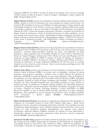 Linguagens (PPGEL) da UNEB e faz parte do grupo de investigação Fala e Contexto no português
brasileiro, atuando na linha de pesquisa Variação do português e aprendizagem de língua estrangeira. Email: <linesgomes@ig.com.br>.
Girlene Moreira da Silva: professora de Espanhol do Instituto Federal do Rio Grande do Norte
(IFRN), atuando no Curso de Licenciatura em Letras-Espanhol do Campus Natal Central e do
Campus EAD. Graduada em Letras, com habilitação em língua portuguesa e língua espanhola, pela
Universidade Estadual do Ceará (UECE) e mestre em Linguística Aplicada também pela mesma
Universidade. Atualmente é aluna de doutorado do Programa de Pós-Graduação em Linguística
Aplicada da UECE e desenvolve pesquisas relacionadas, sobretudo, à formação de professores de
línguas, crenças de professores e alunos de Espanhol, letramento em língua espanhola e uso do
texto literário como recurso para o ensino e aprendizagem de línguas estrangeiras. É membro dos
Grupos de Pesquisa: Crenças sobre Ensino e Aprendizagem de Línguas – CEALI/UFV; Literatura:
estudo, ensino e (re)leitura do mundo - GP LEER/UECE e Núcleo de Pesquisa em Ensino e
Linguagens
–
NUPEL/IFRN.
E-mails:
<girlene.moreira@ifrn.edu.br>;
<girlene.moreira@gmail.com>.
Regiane Santos Cabral de Paiva: professora de Língua Espanhola da Universidade do Estado do
Rio Grande do Norte (UERN). Tem experiência na área de Letras, com ênfase no ensino de Língua
espanhola e Literatura hispano-americana. Graduada em Letras, com habilitação em língua
portuguesa e língua espanhola pela Universidade Estadual do Ceará (UECE). Especialista em
Ensino de Língua Portuguesa também pela UECE. Mestre em Letras pelo Programa de PósGraduação em Letras (PPGL) da UERN. É membro do Grupo de Pesquisa em Linguística e
Literatura da UERN (GPELL) e do Grupo de Estudos e Pesquisas sobre Práticas de Ensino e
Formação de Professores de Língua Espanhola (GEPPELE) da UFC. Faz parte do conselho
editorial da revista virtual de contos Cruviana <http://www.revistacruviana.blogspot.com>. Email: <regianeuern@yahoo.com.br>.
Fabrício Paiva Mota: professor da Licenciatura em Letras/Espanhol e Literatura Hispânica do
Instituto Federal de Roraima (IFRR) e do mesmo curso na modalidade a distância da mesma
instituição como professor conteudista e formador. Atou no Plano Nacional de Formação de
Professores (PARFOR) no estado de Roraima no curso Letras/Espanhol. Aluno do Programa de
Pós-graduação em Letras (Mestrado) pela Universidade Federal de Roraima (UFRR). Especialista
em Linguística Aplicada ao ensino de línguas estrangeiras pela Faculdade 7 de Setembro (Fa7) e
licenciado em Letras Português/Espanhol pela Universidade Estadual do Ceará (UECE). É
membro do Grupo de Pesquisa em Linguística Aplicada (GEPLA) da Universidade Federal do
Ceará (UFC) e pesquisador da linha de pesquisa “Etnicidade, Diversidade e Fronteiras” do Grupo
de Estudo e Pesquisa em Turismo, Tecnologia, Educação e Cultura (GEPTTEC) do IFRR.
Desenvolve trabalhos na área de fronteira Brasil-Venezuela (alternância de código, interlíngua,
bilinguismo). Tem experiência na área de formação de professores, ensino de língua espanhola,
novos
letramentos
e
gêneros
digitais.
E-mails:
<fabricaos@yahoo.com.br>;
<fabricio@ifrr.edu.br>.
Elaine Cristina Forte-Ferreira: doutoranda em Linguística pelo Programa de Pós-Graduação em
Linguística da Universidade Federal do Ceará (UFC). Bolsista Capes Reuni – Brasil. Possui
graduação em Letras e mestrado em Linguística pela mesma instituição. Tem experiência nas áreas
de Linguística, Língua Portuguesa e Teatro. Membro do grupo de pesquisa Protexto e Universo da
Criança, nos quais desenvolve pesquisas, principalmente, nos seguintes temas: gêneros
escolarizados, sequências didáticas, oralidade, construção de sentidos em textos improvisados e
dramatizados, interação em conversações espontâneas, tópico discursivo, reescrita e progressão
temática. E-mail: <elainecforte@gmail.com>.
Samuel de Carvalho Lima: professor do Instituto Federal de Educação, Ciência e Tecnologia do
Rio Grande do Norte (IFRN). Doutorando do Programa de Pós-Graduação em Linguística da
Universidade Federal do Ceará (UFC) onde é bolsista do CNPq – Brasil. Possui graduação em
Letras/Inglês e mestrado em Linguística pela mesma instituição. Membro do grupo de pesquisa

 