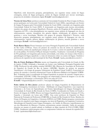 HiperGed, onde desenvolve pesquisa, principalmente, nos seguintes temas: ensino de língua
estrangeira, ensino de língua portuguesa, ensino de línguas mediado por (novas) tecnologias,
propostas de atividades e letramento digital. E-mail:<samclima@gmail.com>.
Vicente de Lima-Neto: professor assistente da Universidade Estadual do Piauí (Campus de Picos),
possui graduação em Letras pela Universidade Federal do Ceará (2006), especialização em Ensino
de Língua Portuguesa pela Universidade Estadual do Ceará (2008) e mestrado em Linguística pela
Universidade Federal do Ceará (2009). É doutorando em Linguística pela mesma universidade,
membro dos grupos de pesquisa HiperGed e Protexto, ambos do Programa de Pós-graduação em
Linguística da UFC, e atua principalmente nos seguintes temas: práticas de linguagem em sites de
relacionamento, suporte, emergência dos gêneros digitais, reelaboração de gêneros, mesclas
genéricas e novas tecnologias. Membro dos grupos de pesquisa HiperGed e Protexto, onde
desenvolve pesquisa, principalmente, nos seguintes temas: práticas de linguagem em sites de
relacionamento, suporte, gêneros digitais, reelaborações de gêneros, mesclas genéricas e novas
tecnologias. E-mail: <netosenna@gmail.com>.
Paula Barros Raizer: Possui formação em Letras Português/Espanhol pela Universidade Federal
de São Carlos (UFSCar). Atuou em projetos de extensão na área de ensino de espanhol para
universitários, ensino de espanhol para crianças de 4 a 6 anos e ensino de espanhol para estudantes
de escola pública. Foi bolsista CNPq de Iniciação Científica. Atualmente é mestranda do Programa
de Pós-graduação em Linguística pela mesma universidade, com ênfase em crenças sobre Ensino e
aprendizagem de língua espanhola e a visão do letramento crítico no ensino de línguas. Também é
professora de espanhol na rede municipal de São Paulo. E-mail: <paula_raizer@yahoo.com.br>.
Rita de Cássia Rodrigues Oliveira: mestre em Linguística pela Universidade do Estado do Rio
de Janeiro (UERJ). Graduada e licenciada em Letras, com habilitação Português/Espanhol pela
UERJ. Professora da rede pública estadual (SEEDUC-RJ). Diretora da Associação de Professores
de Espanhol do Estado do Rio de Janeiro (APEERJ). Membro do projeto de pesquisa
‘Interleituras’ e do Grupo de pesquisa ‘Laboratório de Espanhol Virtual’ (LabEV). Funcionária no
projeto de extensão e convênio internacional ‘Centro de Recursos Didáticos de Espanhol’ (CRDERio). Voluntária, junto à coordenação de Língua Espanhola, no projeto de extensão ‘Línguas para a
Comunidade’ (LICOM/ UERJ). Suas pesquisas são relacionadas à leitura de imagens e ao uso das
tecnologias da informação e comunicação (TICs) nas aulas de E/LE.
E-mails: <ritagracinha@yahoo.com.br>; <rita.espanhol@gmail.com>.
Pedro Adrião da Silva Júnior: professor adjunto de Língua Espanhola do Departamento de
Letras Estrangeiras, Licenciatura em Letras - Habilitação em Língua Espanhola e suas respectivas
Literaturas e do Curso de Especialização em Ensino-Aprendizagem de Línguas Estrangeiras da
Universidade do Estado do Rio Grande do Norte (UERN). Coordenador do Núcleo de Estudo e
Ensino de Línguas da UERN. Doutor em Língua Espanhola pela Universidad de Salamanca (USAL),
Espanha e Licenciado em Letras pela UERN. Atua como professor de Espanhol no Plano
Nacional de Formação de Professores (PARFOR) no Estado do Rio Grande do Norte. Membro do
Grupo de Pesquisa em Linguística e Literatura (GPELL) da UERN. Realiza pesquisas concernentes
ao ensino do espanhol como língua estrangeira, nas áreas da Pragmática, da Linguística Contrastiva,
Metodologia do Espanhol como Língua Estrangeira, e da Análise do Discurso, especificamente no
uso dos Marcadores do Discurso. Concluiu, recentemente, projeto intitulado Análise dos marcadores
discursivos nos manuais de espanhol adotados na habilitação em língua espanhola da FALA/UERN, PIBIC
UERN. Atualmente realiza pesquisa sobre os componentes culturais nos manuais de espanhol/LE.
E-mail: <pedrolatino9@hotmail.com>.

 