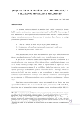 (NO) EFECTOS DE LA ENSEÑANZA EN LAS CLASES DE E/LE
A BRASILEÑOS: RESULTADOS Y REFLEXIONES2
Fátima Aparecida Teves Cabral Bruno

Introducción
En situación formal de enseñanza de Español como Lengua Extranjera (en adelante
E/LE) a adultos que tienen como lengua materna el portugués brasileño (PB), observamos que el
tema Impersonalidad3 es poco explotado. Cuando examinamos libros didácticos y algunas gramáticas
dirigidas a estudiantes extranjeros, observamos que el tratamiento dado al asunto se restringe
generalmente a presentar 2 ó 3 formas:
a) Verbo en 3ª persona del plural: dicen por ahí que el profesor no vendrá hoy;
b) Partícula se con verbo en 3ª persona de singular o plural: aquí se estudia mucho;
c) Oraciones de pasiva refleja: se venden casas4.
Tales presentaciones dejan de incluir otras posibilidades que la lengua española ofrece. Por
ejemplo, ítems lexicales como: uno/a, todo el mundo, la gente; y pronombres como tú, vos y usted.
Si, por un lado, se menciona el tema de modo superficial en clases – condicionado en la
mayoría de las veces por el camino que el libro didáctico ofrece – su ineficacia, no deja, por otro,
que el alumno observe y/o emplee otras formas de Impersonalidad del español que no se
formalizaron en clases, como algunas de las posibilidades citadas. Este aspecto tan positivo – un
aprendiz que consigue producir formas que no se le enseñaron en clase – merece por parte de los
profesores de E/LE una mayor atención, ya que los estudiantes, en algunos casos, pueden
comprender equivocadamente los valores que se les atribuyen a determinadas formas en español
que no encuentran en el PB un correspondiente exacto; nos referimos específicamente a la forma
uno/a.
Para ilustrar nuestra argumentación, veamos un enunciado de un alumno que tenía
aproximadamente 90 horas-clase en un curso libre de español para hablantes del PB en São Paulo,
Capital, que aún no había recibido ninguna explicación sobre el tema Impersonalidad (BRUNO:

Parte de lo que presentamos en este artículo forma parte de un conjunto mayor de reflexiones desarrolladas en nuestra
tesis de Doctorado (BRUNO, 2006), bajo la dirección de la Profª Drª Neide T. Maia González, en el Programa de PósGraduación da Área de Língua Espanhola e Literaturas Espanhola e Hispano-Americana da FFLCH/USP.
3 En la mayoría de las gramáticas de la lengua española es común poner bajo el rótulo Impersonalidad lo que en las
gramáticas del PB se divide en Impersonalidad (verbos de naturaleza meteorológica como “llover” y “nevar” y de verbos
existenciales como “ser” y “haber”), e indeterminación del sujeto: inventario abierto de expresiones, que tienen por efecto
la generalización de la referencia del sujeto (MILANÊS, 1982, p. 90).
4 En general, se vehicula ese tipo de ejemplo; sin embargo, sabemos que hay mucha controversia con relación a dicha
clasificación.
2

 