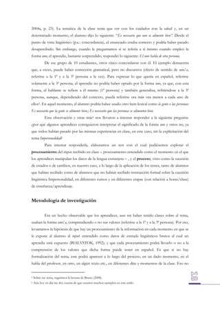 2004a, p. 23). La temática de la clase tenía que ver con los cuidados con la salud y, en un
determinado momento, el alumno dijo lo siguiente: “Es necesario que uno se alimente bien”. Desde el
punto de vista lingüístico (p.e.: concordancia), el enunciado estaba correcto y podría haber pasado
desapercibido. Sin embargo, cuando le preguntamos si se refería a sí mismo cuando empleó la
forma uno, el aprendiz, bastante sorprendido, respondió lo siguiente: El uno habla de otra persona.
De ese grupo de 10 estudiantes, otros cinco concordaron con él. El ejemplo demuestra
que, a veces, puede haber corrección gramatical, pero no discursiva (efecto de sentido de uno/a,
referirse a la 1ª y a la 3ª persona a la vez). Para expresar lo que quería en español, referirse
solamente a la 3ª persona, el aprendiz no podría haber optado por la forma uno, ya que, con esta
forma, el hablante se refiere a él mismo (1ª persona) y también generaliza, refiriéndose a la 3ª
persona, aunque, dependiendo del contexto, pueda referirse ora más ora menos a cada uno de
ellos5. En aquel momento, el alumno podría haber usado otro ítem lexical como la gente o las personas:
Es necesario que la gente se alimente bien.; Es necesario que las personas se alimenten bien.
Esta observación y otras más6 nos llevaron a intentar responder a la siguiente pregunta:
¿por qué algunos aprendices consiguieron interpretar el significado de la forma uno y otros no, ya
que todos habían pasado por las mismas experiencias en clase, en este caso, sin la explicitación del
tema Impersonalidad?
Para intentar responderla, elaboramos un test con el cual pudiésemos explotar el
procesamiento del input recibido en clase – procesamiento entendido como el momento en el que
los aprendices manipulan los datos de la lengua extranjera – , y el proceso, visto como la sucesión
de estados o de cambios, en nuestro caso, a lo largo de la aplicación de los testes, tanto de alumnos
que habían recibido como de alumnos que no habían recibido instrucción formal sobre la cuestión
lingüística Impersonalidad, en diferentes cursos y en diferentes etapas (con relación a horas/clase)
de enseñanza/aprendizaje.

Metodología de investigación
Era un hecho observable que los aprendices, aun sin haber tenido clases sobre el tema,
usaban la forma uno/a, comprendiendo o no sus valores (referirse a la 1ª y a la 3ª persona). Por eso,
levantamos la hipótesis de que hay un procesamiento de la información en cada momento en que se
le expone al alumno al input: entendido como datos de entrada lingüísticos brutos al cual un
aprendiz está expuesto (BIALYSTOK, 1992); y que cada procesamiento podrá llevarlo o no a la
comprensión de los valores que dicha forma puede tener en español. Es que si no hay
formalización del tema, este podrá aparecer a lo largo del proceso, en un dado momento, en el
habla del profesor, en otro, en algún texto etc., en diferentes días y momentos de la clase. Eso no

5

Sobre ese tema, sugerimos la lectura de Bruno (2008).

6

Aún hoy en día me doy cuenta de que ocurren muchos ejemplos en este estilo.

 