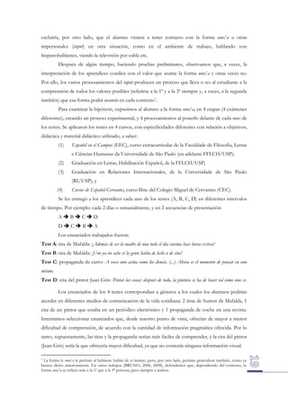 excluiría, por otro lado, que el alumno viniera a tener contacto con la forma uno/a u otras
impersonales (input) en otra situación, como en el ambiente de trabajo, hablando con
hispanohablantes, viendo la televisión por cable etc.
Después de algún tiempo, haciendo pruebas preliminares, observamos que, a veces, la
interpretación de los aprendices condice con el valor que asume la forma uno/a y otras veces no.
Por ello, los varios procesamientos del input producen un proceso que lleva o no al estudiante a la
comprensión de todos los valores posibles (referirse a la 1ª y a la 3ª siempre y, a veces, a la segunda
también) que esa forma podrá asumir en cada contexto7.
Para examinar la hipótesis, expusimos al alumno a la forma uno/a, en 4 etapas (4 exámenes
diferentes), creando un proceso experimental, y 4 procesamientos al ponerlo delante de cada uno de
los testes. Se aplicaron los testes en 4 cursos, con especificidades diferentes con relación a objetivos,
didáctica y material didáctico utilizado, a saber:
(1)

Español en el Campus (EEC), curso extracurricular de la Faculdade de Filosofia, Letras
e Ciências Humanas da Universidade de São Paulo (en adelante FFLCH/USP);

(2)

Graduación en Letras, Habilitación Español, de la FFLCH/USP;

(3)

Graduación en Relaciones Internacionales, de la Universidade de São Paulo
(RI/USP); y

(4)

Cursos de Español Cervantes, curso libre del Colegio Miguel de Cervantes (CEC).

Se les entregó a los aprendices cada uno de los testes (A, B, C, D) en diferentes intervalos
de tiempo. Por ejemplo: cada 2 días o semanalmente, y en 2 secuencias de presentación:
ABCD
DCBA
Los enunciados trabajados fueron:
Test A: tira de Mafalda: ¡Además de ser la madre de una todo el día encima hace horas extras!
Test B: tira de Mafalda: ¡Uno ya no sabe si la gente habla de leche o de cine!
Test C: propaganda de carro: A veces uno actúa como los demás. (...) Ahora es el momento de pensar en uno
mismo.
Test D: cita del pintor Juan Gris: Pintar las cosas: después de todo, la pintura se ha de hacer tal como uno es.
Los enunciados de los 4 testes correspondían a géneros a los cuales los alumnos podrían
acceder en diferentes medios de comunicación de la vida cotidiana: 2 tiras de humor de Mafalda, 1
cita de un pintor que estaba en un periódico electrónico y 1 propaganda de coche en una revista.
Intentamos seleccionar enunciados que, desde nuestro punto de vista, ofrecían de mayor a menor
dificultad de comprensión, de acuerdo con la cantidad de información pragmática ofrecida. Por lo
tanto, supuestamente, las tiras y la propaganda serían más fáciles de comprender, y la cita del pintor
(Juan Gris) sería la que ofrecería mayor dificultad, ya que no contenía ninguna información visual.
7 La forma le uno/a le permite al hablante hablar de sí mismo, pero, por otro lado, permite generalizar también, como ya
hemos dicho anteriormente. En otros trabajos (BRUNO, 2006, 2008), defendemos que, dependiendo del contexto, la
forma uno/a se refiere más a la 1ª que a la 3ª persona, pero siempre a ambos.

 