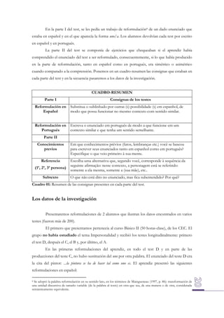 En la parte I del test, se les pedía un trabajo de reformulación8 de un dado enunciado que
estaba en español y en el que aparecía la forma uno/a. Los alumnos devolvían cada test por escrito
en español y en portugués.
La parte II del test se componía de ejercicios que chequeaban si el aprendiz había
comprendido el enunciado del test a ser reformulado, consecuentemente, si lo que había producido
en la parte de reformulación, tanto en español como en portugués, era simétrico o asimétrico
cuando comparado a la comprensión. Ponemos en un cuadro-resumen las consignas que estaban en
cada parte del test y en la secuencia pasaremos a los datos de la investigación.
CUADRO-RESUMEN
Parte I

Consignas de los testes

Reformulación en
Español

Substitua o sublinhado por outras (s) possibilidade (s) em espanhol, de
modo que possa funcionar no mesmo contexto com sentido similar.

Reformulación en
Portugués

Escreva o enunciado em português de modo a que funcione em um
contexto similar e que tenha um sentido semelhante.

Parte II
Conocimientos
previos

Em que conhecimentos prévios (fatos, lembranças etc.) você se baseou
para escrever seus enunciados tanto em espanhol como em português?
Especifique o que veio primeiro à sua mente.

Referencia

Escolha uma alternativa que, segundo você, corresponde à sequência da
seguinte afirmação: nesse contexto, a personagem está se referindo:
somente a ela mesma, somente a (sua mãe), etc..

(1ª, 2ª, 3ª persona)
Subtexto

O que não está dito no enunciado, mas fica subentendido? Por quê?

Cuadro 01: Resumen de las consignas presentes en cada parte del test.

Los datos de la investigación
Presentaremos reformulaciones de 2 alumnos que ilustran los datos encontrados en varios
testes (fueron más de 200).
El primero que presentamos pertenecía al curso Básico II (50 horas-clase), de los CEC. El
grupo no había estudiado el tema Impersonalidad y recibió los testes longitudinalmente: primero
el test D, después el C, el B y, por último, el A.
En las primeras reformulaciones del aprendiz, en todo el test D y en parte de las
producciones del teste C, no hubo sustitución del uno por otra palabra. El enunciado del teste D era
la cita del pintor: ...la pintura se ha de hacer tal como uno es. El aprendiz presentó las siguientes
reformulaciones en español:
Se adoptó la palabra reformulación en su sentido lato, en los términos de Maingueneau (1997, p. 86): transformación de
una unidad discursiva de tamaño variable (de la palabra al texto) en otra que sea, de una manera o de otra, considerada
semánticamente equivalente.
8

 