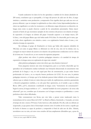 Cuando analizamos los datos de los dos aprendices y también de los demás (alrededor de
200 testes), concluimos que es perceptible, a lo largo del proceso de cada uno de ellos, el juego
simétrico y asimétrico entre producción y comprensión. Esto significa decir que cada uno tuvo un
proceso diferente y que no siempre la explicitación en clase sobre el tema Impersonalidad produjo un
efecto tan significativo en todos los momentos y en diferentes etapas del proceso en dirección a la
lengua meta como se puede observar a partir de los antecedentes presentados. Llama mayor
atención el hecho de que mostramos ejemplos de dos extremos del proceso con relación al tiempo
de exposición a la lengua: un alumno del grupo Avanzado expuesto a un tiempo mayor, 225
h/clase, y otro del grupo Básico que solo había tenido 50 h/clase. Es observable, por lo tanto, que
no hubo efecto significativo con relación a tener o no explicitación formal sobre el tema y con
relación al tiempo de exposición.
Sin embargo, el grupo de Graduación en Letras que había sido expuesto alrededor de
50h/clase así como el grupo Básico se diferenció no sólo de este, sino de los demás; esto es,
consiguió un mayor número de aciertos con relación a las producciones condecentes con los valores
de la forma uno. A causa de eso, se nos ocurren las siguientes preguntas:
¿Qué produce más efecto: la práctica pedagógica intensiva o la cantidad de tiempo de
exposición a la lengua meta con explotación de input más variado?
¿Qué prácticas pedagógicas surten más efecto que otras durante el proceso?
Estas preguntas merecen aún otras investigaciones, pero es un hecho observable que los
aprendices de la Graduación estaban recibiendo una formación direccionada al conocimiento más
profundo de la lengua; o sea, no solo aquel para fines de comunicación, ya que serían futuros
profesionales de Letras y en su mayoría futuros profesores de E/LE. En este caso, la práctica
pedagógica intensiva y el tiempo que le fue dedicado parecen haber influido en los resultados, pues
sabemos que se trabajó el tema en varias clases por medio de explicitaciones, ejercicios gramaticales
y discursivo-pragmáticos también, y no solo para fines operatorios, en el sentido a que se refiere
Revuz (2001, p.217), únicamente concibiendo la lengua como “instrumento de comunicación”.
Según la autora, la lengua también es el “… material fundador de nosso psiquismo e de nossa vida
relacional”; por eso, considera que el encuentro con la lengua extranjera es problemático o como
preferimos decir ofrece dificultades.
Tales constataciones nos llevan, por otro lado, a pensar como inadecuado tanto la
nomenclatura de los cursos libres de E/LE11 en Brasil en Básico, Intermedio y Avanzado, así como
el tiempo de más o menos 270 horas (3 años lectivos) a ellos dedicado. Por ello, todo eso debería ser
(re)pensado, ya que parece claro el descompás existente entre el nombre de los cursos y aquello que
de hecho el alumno es capaz de producir y comprender al final de cada uno de ellos. Además,
recordemos una vez más, así como otros estudios del área ampliamente difundidos que, a pesar de

11

Sobre ese tema, sugiero BRUNO (2004b).

 