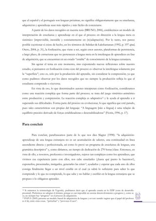 que el español y el portugués son lenguas próximas, no significa obligatoriamente que su enseñanza,
adquisición y aprendizaje sean más rápidos y más fáciles de concretarse.
A partir de los datos recogidos en nuestra tesis (BRUNO, 2006), establecimos un modelo de
interpretación de enseñanza y aprendizaje en el que el proceso en dirección a la lengua meta es
sistémico (imprevisible, inestable y constantemente en (re)adaptación). Por lo tanto, nos parece
posible cuestionar si existe de hecho, en los términos de Selinker & Lakshamanan (1992, p. 197 apud,
Otero, 2004, p .31), la fosilización, que viene a ser, según estos autores, plataformas de persistencia,
a largo plazo, de estructuras que no pertenecen a lengua meta en la interlengua de aprendices en fase
de adquisición, que se encuentran en un estado “estable” de conocimiento de la lengua extranjera.
Sin agotar el tema en este momento, sino exponiendo nuevas reflexiones sobre nuestro
estudio, si pensamos en fosilización como cese del proceso es observar la interlengua solamente por
la “superficie”; esto es, solo por la producción del aprendiz, sin considerar la comprensión; ya que
como pudimos observar por los datos recogidos que no siempre la producción refleja lo que el
estudiante comprende o viceversa.
En vista de eso, lo que determinados autores interpretan como fosilización, consideramos
como una reacción compleja que forma parte del proceso; se trata del juego simétrico-asimétrico
entre producción y comprensión. La reacción compleja es adaptativa12 y le ayuda al aprendiz a ir
superando sus dificultades. Forma parte del proceso no evolucionar, lo que significa que esté parado,
pues tales características son propias del lenguaje: “A linguagem [não a língua] é uma relação de
equilíbrio precário derivado de forças estabilizadoras e desestabilizadoras” (Fiorin, 1996, p. 17).

Para concluir
Para concluir, parafraseamos parte de lo que nos dice Slagter (1998): “la adquisiciónaprendizaje de una lengua extranjera no es un acumulación de saberes, una continuidad en línea
ascendiente directa y perfeccionada, así como lo prevé un programa de enseñanza de lenguas, una
gramática descriptiva” y, como diríamos, un tiempo de dedicación de 270 horas/clase. Entonces, en
vista de ello, a nosotros, profesores e investigadores, sujetos tan complejos como los aprendices, que
vivimos esa experiencia junto con ellos, nos cabe enseñarles (¿hasta qué punto lo hacemos?),
exponerlos, presentarles, instigarles, generarles las crisis13, ayudarlos y esperar que cada uno de ellos
consiga finalmente llegar a un nivel estable en el cual ya sabrá lo suficiente para saber lo que
comprende y lo que no comprende, lo que sabe y no hablar y escribir en la lengua extranjera que se
propuso o lo obligaron aprender.

Si usásemos la terminología de Vygotsky, podríamos decir que el aprendiz estaría en la ZDP (zona de desarrollo
proximal). Preferimos no adoptar el término, porque es casi imposible no asociar desenvolvimiento a progreso y, como se
ve, no siempre hay “progreso” en el proceso de adquisición.
13 PAIVA (2005) presenta un modelo fractal de adquisición de lenguas y en este sentido sugiere que el papel del profesor
es el de, entre otras cosas, “perturbar” y “provocar el caos”.
12

 