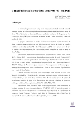 O TEXTO LITERÁRIO E O ENSINO DO ESPANHOL NO BRASIL
Orfa Noemí Gamboa Padilla
Maria Lúcia Pessoa Sampaio

Introdução
As informações presentes neste artigo fazem parte da dissertação de mestrado intitulada
“O texto literário no ensino de espanhol como língua estrangeira: experiências com a poesia de
César Vallejo” defendida no Curso de Mestrado Acadêmico em Letras do Programa de PósGraduação/Letras (PPGL) da Universidade do Estado do Rio Grande do Norte (UERN), em
outubro de 2010.
Na pesquisa, enfatizamos os estudos relativos ao uso do texto literário no ensino de
língua estrangeira, cuja importância se dá, principalmente, em função do ensino do espanhol
solidificar-se no Brasil com a Lei n° 11.161, de 05 de agosto de 2005. Nesse sentido, nosso objetivo
foi analisar o processo de trabalho com o texto literário através das sessões de leitura da poesia de
César Vallejo.
Apresentamos experiências de estudos com o texto literário dos autores como Santoro
(2007) e Serrani (2005) e as contribuições dos estudos acerca do ensino de poesia Pinheiro (2007).
Mesmo tratando-se de autores que trabalham com metodologias diferentes, todos têm em comum a
ideia de que “o texto literário é uma forma de linguagem, isto é, tem a língua como suporte”
(FILHO, 2003, p.7-8). Apontamos alguns aspectos que foram argumentos fundamentais para o
desenvolvimento da pesquisa sobre o trabalho com a leitura de textos literários, especificamente
com a poesia de César Vallejo.
Também ressaltamos conceitos sobre texto literário, sobre literatura e sobre poesia
(FILHO, 2003; ELIOT, 1991; PAZ, 1982). A pesquisa consistiu-se em um estudo de campo, de
caráter qualitativo, o qual reuniu dados empíricos, vídeos de seis sessões de aulas de leituras, de
texto literário (poemas), as quais foram desenvolvidas com base nas estratégias de leitura por
andaimagem: pré-leitura, leitura e pós-leitura (GRAVES & GRAVES, 1995).
Apresentamos, ainda, discussões sobre o uso do planejamento como instrumento de
mediação nas aulas de leitura com textos literários (SAMPAIO, 2005). O campo de pesquisa foi
constituído com alunos do 5o período da Habilitação em Língua Espanhola do Departamento de
Letras, do Campus Avançado Professora Maria Elisa de Albuquerque Maia (CAMEAM), da
Universidade do Estado do Rio Grande do Norte (UERN), no ano de 2009.

 