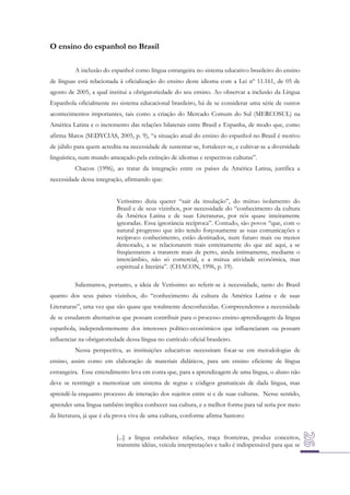 O ensino do espanhol no Brasil
A inclusão do espanhol como língua estrangeira no sistema educativo brasileiro do ensino
de línguas está relacionada à oficialização do ensino deste idioma com a Lei nº 11.161, de 05 de
agosto de 2005, a qual institui a obrigatoriedade do seu ensino. Ao observar a inclusão da Língua
Espanhola oficialmente no sistema educacional brasileiro, há de se considerar uma série de outros
acontecimentos importantes, tais como a criação do Mercado Comum do Sul (MERCOSUL) na
América Latina e o incremento das relações bilaterais entre Brasil e Espanha, de modo que, como
afirma Matos (SEDYCIAS, 2005, p. 9), “a situação atual do ensino do espanhol no Brasil é motivo
de júbilo para quem acredita na necessidade de sustentar-se, fortalecer-se, e cultivar-se a diversidade
linguística, num mundo ameaçado pela extinção de idiomas e respectivas culturas”.
Chacon (1996), ao tratar da integração entre os países da América Latina, justifica a
necessidade dessa integração, afirmando que:
Veríssimo dizia querer “sair da insulação”, do mútuo isolamento do
Brasil e de seus vizinhos, por necessidade do “conhecimento da cultura
da América Latina e de suas Literaturas, por nós quase inteiramente
ignoradas. Essa ignorância recíproca”. Contudo, são povos “que, com o
natural progresso que irão tendo forçosamente as suas comunicações e
recíproco conhecimento, estão destinados, num futuro mais ou menos
demorado, a se relacionarem mais estreitamente do que até aqui, a se
freqüentarem a tratarem mais de perto, ainda intimamente, mediante o
intercâmbio, não só comercial, e a mútua atividade econômica, mas
espiritual e literária”. (CHACON, 1996, p. 19).
Salientamos, portanto, a ideia de Veríssimo ao referir-se à necessidade, tanto do Brasil
quanto dos seus países vizinhos, do “conhecimento da cultura da América Latina e de suas
Literaturas”, uma vez que são quase que totalmente desconhecidas. Compreendemos a necessidade
de se estudarem alternativas que possam contribuir para o processo ensino-aprendizagem da língua
espanhola, independentemente dos interesses político-econômicos que influenciaram ou possam
influenciar na obrigatoriedade dessa língua no currículo oficial brasileiro.
Nessa perspectiva, as instituições educativas necessitam focar-se em metodologias de
ensino, assim como em elaboração de materiais didáticos, para um ensino eficiente de língua
estrangeira. Esse entendimento leva em conta que, para a aprendizagem de uma língua, o aluno não
deve se restringir a memorizar um sistema de regras e códigos gramaticais de dada língua, mas
aprendê-la enquanto processo de interação dos sujeitos entre si e de suas culturas. Nesse sentido,
aprender uma língua também implica conhecer sua cultura, e a melhor forma para tal seria por meio
da literatura, já que é ela prova viva de uma cultura, conforme afirma Santoro:
[...] a língua estabelece relações, traça fronteiras, produz conceitos,
transmite idéias, veicula interpretações e tudo é indispensável para que se

 