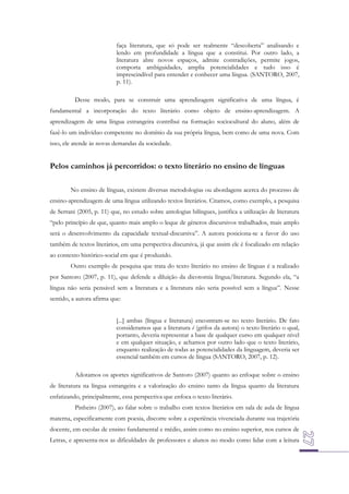 faça literatura, que só pode ser realmente “descoberta” analisando e
lendo em profundidade a língua que a constitui. Por outro lado, a
literatura abre novos espaços, admite contradições, permite jogos,
comporta ambiguidades, amplia potencialidades e tudo isso é
imprescindível para entender e conhecer uma língua. (SANTORO, 2007,
p. 11).
Desse modo, para se construir uma aprendizagem significativa de uma língua, é
fundamental a incorporação do texto literário como objeto de ensino-aprendizagem. A
aprendizagem de uma língua estrangeira contribui na formação sociocultural do aluno, além de
fazê-lo um indivíduo competente no domínio da sua própria língua, bem como de uma nova. Com
isso, ele atende às novas demandas da sociedade.

Pelos caminhos já percorridos: o texto literário no ensino de línguas
No ensino de línguas, existem diversas metodologias ou abordagens acerca do processo de
ensino-aprendizagem de uma língua utilizando textos literários. Citamos, como exemplo, a pesquisa
de Serrani (2005, p. 11) que, no estudo sobre antologias bilíngues, justifica a utilização de literatura
“pelo princípio de que, quanto mais amplo o leque de gêneros discursivos trabalhados, mais amplo
será o desenvolvimento da capacidade textual-discursiva”. A autora posiciona-se a favor do uso
também de textos literários, em uma perspectiva discursiva, já que assim ele é focalizado em relação
ao contexto histórico-social em que é produzido.
Outro exemplo de pesquisa que trata do texto literário no ensino de línguas é a realizado
por Santoro (2007, p. 11), que defende a diluição da dicotomia língua/literatura. Segundo ela, “a
língua não seria pensável sem a literatura e a literatura não seria possível sem a língua”. Nesse
sentido, a autora afirma que:
[...] ambas (língua e literatura) encontram-se no texto literário. De fato
consideramos que a literatura é (grifos da autora) o texto literário o qual,
portanto, deveria representar a base de qualquer curso em qualquer nível
e em qualquer situação, e achamos por outro lado que o texto literário,
enquanto realização de todas as potencialidades da linguagem, deveria ser
essencial também em cursos de língua (SANTORO, 2007, p. 12).
Adotamos os aportes significativos de Santoro (2007) quanto ao enfoque sobre o ensino
de literatura na língua estrangeira e a valorização do ensino tanto da língua quanto da literatura
enfatizando, principalmente, essa perspectiva que enfoca o texto literário.
Pinheiro (2007), ao falar sobre o trabalho com textos literários em sala de aula de língua
materna, especificamente com poesia, discorre sobre a experiência vivenciada durante sua trajetória
docente, em escolas de ensino fundamental e médio, assim como no ensino superior, nos cursos de
Letras, e apresenta-nos as dificuldades de professores e alunos no modo como lidar com a leitura

 