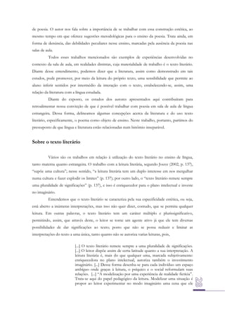 de poesia. O autor nos fala sobre a importância de se trabalhar com essa construção estética, ao
mesmo tempo em que oferece sugestões metodológicas para o ensino da poesia. Trata ainda, em
forma de denúncia, das debilidades peculiares nesse ensino, marcadas pela ausência da poesia nas
salas de aula.
Todos esses trabalhos mencionados são exemplos de experiências desenvolvidas no
contexto da sala de aula, em realidades distintas, cuja materialidade de trabalho é o texto literário.
Diante desse entendimento, podemos dizer que a literatura, assim como demonstrado em tais
estudos, pode promover, por meio da leitura do próprio texto, uma sensibilidade que permite ao
aluno inferir sentidos por intermédio da interação com o texto, estabelecendo-se, assim, uma
relação da literatura com a língua estudada.
Diante do exposto, os estudos dos autores apresentados aqui contribuíram para
retroalimentar nossa convicção de que é possível trabalhar com poesia em sala de aula de língua
estrangeira. Dessa forma, delineamos algumas concepções acerca da literatura e do uso texto
literário, especificamente, o poema como objeto de ensino. Neste trabalho, portanto, partimos do
pressuposto de que língua e literatura estão relacionadas num binômio inseparável.

Sobre o texto literário
Vários são os trabalhos em relação à utilização do texto literário no ensino de língua,
tanto materna quanto estrangeira. O trabalho com a leitura literária, segundo Jouve (2002, p. 137),
“supõe uma cultura”; nesse sentido, “a leitura literária tem um duplo interesse em nos mergulhar
numa cultura e fazer explodir os limites” (p. 137); por outro lado, o “texto literário remete sempre
uma pluralidade de significações” (p. 137), e isso é enriquecedor para o plano intelectual e investe
no imaginário.
Entendemos que o texto literário se caracteriza pela sua especificidade estética, ou seja,
está aberto a inúmeras interpretações, mas isso não quer dizer, contudo, que se permita qualquer
leitura. Em outras palavras, o texto literário tem um caráter múltiplo e plurissignificativo,
permitindo, assim, que através deste, o leitor se torne um agente ativo já que ele tem diversas
possibilidades de dar significações ao texto; posto que não se possa reduzir e limitar as
interpretações do texto a uma única, tanto quanto não se autoriza varias leituras, pois,
[...] O texto literário remete sempre a uma pluralidade de significações.
[...] O leitor dispõe assim de certa latitude quanto a sua interpretação. A
leitura literária é, mais do que qualquer uma, marcada subjetivamente:
enriquecedora no plano intelectual, autoriza também o investimento
imaginário. [...] Dessa forma desenha-se para cada indivíduo um espaço
ambíguo onde graças à leitura, o psíquico e o social reformulam suas
relações. [...] “A modelização por uma experiência de realidade fictícia”.
Trata-se aqui do papel pedagógico da leitura. Modelizar uma situação é
propor ao leitor experimentar no modo imaginário uma cena que ele

 
