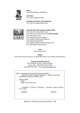Reitor
Prof. Milton Marques de Medeiros
Vice-Reitor
Prof. Aécio Cândido de Souza
Pró-Reitor de Pesquisa e Pós-Graduação
Prof. Pedro Fernandes Ribeiro Neto

Comissão Editorial do Programa Edições UERN:
Prof. Pedro Fernandes Ribeiro Neto
Profª. Marcília Luzia Gomes da Costa (Editora Chefe)
Prof. João de Deus Lima
Prof. Eduardo José Guerra Seabra
Prof. Humberto Jefferson de Medeiros
Prof. Messias Holanda Died
Prof. Sérgio Alexandre de Morais Braga Júnior
Prof. José Roberto Alves Barbosa
Capa
Reno Fonseca Girão
Revisão
João Paulo Frederico de Sousa, Lucineudo Machado Irineu e Kélvya Freitas de Abreu.
Campus Universitário Central
BR 110, KM 48, Rua Prof. Antônio Campos,
Costa e Silva - 59610-090 - Mossoró-RN
Fone (84) 3315-2181 – E-mail: edicoesuern@uern.br

U58s Universidade do Estado do Rio Grande do Norte
Espanhol e ensino: relatos de pesquisas. / Tatiana Lourenço de
Carvalho (Org). Mossoró: UERN, 2012
Edições UERN
156 p.
ISBN: 978-85-7621-053-5

1. Espanhol . 2. Ensino. 3. Pesquisa . I. Carvalho, Tatiana Lourenço
de. II. Título.
UERN/BC

CDD 460

Bibliotecária: Elaine Paiva de Assunção CRB 15 / 492

 
