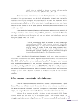 poderia viver na realidade: a leitura, em outras palavras, permite
“experimentar” situações. (JOUVE, 2002, p. 137-138).
Diante do exposto, observamos que o texto literário, haja vista suas características,
provoca no leitor diversas nuances que vão desde a imaginação, passando pelas experiências
vivenciadas, até configurar-se no papel pedagógico/mediador de outros mais experientes, dado o
caráter de interação atribuído ao ato de ler. Assim sendo, a interação que ocorre entre texto e leitor
faz com que este último, no ato da leitura, participe ativamente da construção e atribuição de
sentido ao que é lido.
Como os textos literários são importantes na possibilidade de conhecimento da cultura de
uma língua em estudo, vemos ainda que eles possibilitam, além disso, a apreensão de dimensões
universais, sociais, históricas e ideológicas, pois estas são também materializadas por meio da
linguagem. Segundo Filho (2003, p. 7-8):
O texto da literatura é um objeto de linguagem ao qual se associa uma
representação de realidades físicas, sociais e emocionais mediatizadas
pelas palavras da língua na configuração de um objeto estético. O texto
repercute em nós na medida em que revele emoções (grifos do autor)
profundas, coincidentes com as que em nós se abriguem como seres
sociais. O artista da palavra, copartícipe da nossa humanidade, incorpora
elementos dessa dimensão que nos são culturalmente comuns.
Logo, o texto literário é uma forma de linguagem, isto é, tem a língua como suporte.
Quando nos referimos a este tipo de texto, deparamo-nos com um fenômeno que, de acordo com
Filho (2003, p. 29), “se efetiva na inter-relação autor/texto/leitor”. Assim, nos textos literários,
existe um predomínio da conotação, mas, além disso, esses textos estão vinculados ao contexto
sociocultural, à ideologia e à história de um povo (FILHO, 2003, p. 44). Nesse sentido, observamos
que os textos literários estão intimamente ligados à cultura, que tem como um de seus instrumentos
a língua, e, sendo assim, a literatura acompanha as mudanças da cultura de uma determina
sociedade.

O foco na poesia e nas múltiplas visões da literatura
O fato de textos serem tidos como literários leva-nos aqui a um questionamento: o que é
literatura? Para uma definição concreta é necessário abordar a sua natureza, estabelecer suas
funções e diferenciações específicas das demais formas de arte. Logo, definir literatura não é
simples, uma vez que a literatura tem adquirido diferentes concepções no transcorrer do tempo.
Inúmeras são as tentativas de definir a literatura, as quais remontam à Grécia Antiga.
Contudo, mesmo nos dias atuais, não há um consenso quanto a uma definição comum. As
concepções e, principalmente, as indagações em torno da literatura emanam desde Aristóteles, já na

 
