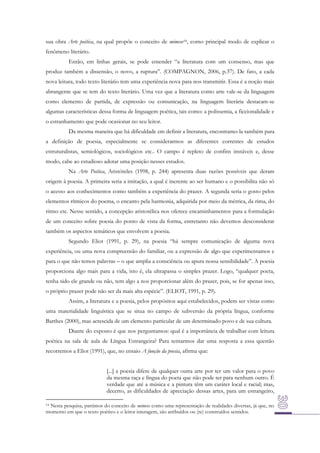 sua obra Arte poética, na qual propõe o conceito de mimese14, como principal modo de explicar o
fenômeno literário.
Então, em linhas gerais, se pode entender “a literatura com um consenso, mas que
produz também a dissensão, o novo, a ruptura”. (COMPAGNON, 2006, p.37). De fato, a cada
nova leitura, todo texto literário tem uma experiência nova para nos transmitir. Essa é a noção mais
abrangente que se tem do texto literário. Uma vez que a literatura como arte vale-se da linguagem
como elemento de partida, de expressão ou comunicação, na linguagem literária destacam-se
algumas características dessa forma de linguagem poética, tais como: a polissemia, a ficcionalidade e
o estranhamento que pode ocasionar no seu leitor.
Da mesma maneira que há dificuldade em definir a literatura, encontramo-la também para
a definição de poesia, especialmente se considerarmos as diferentes correntes de estudos
estruturalistas, semiológicos, sociológicos etc.. O campo é repleto de confins instáveis e, desse
modo, cabe ao estudioso adotar uma posição nesses estudos.
Na Arte Poética, Aristóteles (1998, p. 244) apresenta duas razões possíveis que deram
origem à poesia. A primeira seria a imitação, a qual é inerente ao ser humano e o possibilita não só
o acesso aos conhecimentos como também a experiência do prazer. A segunda seria o gosto pelos
elementos rítmicos do poema, o encanto pela harmonia, adquirida por meio da métrica, da rima, do
ritmo etc. Nesse sentido, a concepção aristotélica nos oferece encaminhamentos para a formulação
de um conceito sobre poesia do ponto de vista da forma, entretanto não devemos desconsiderar
também os aspectos temáticos que envolvem a poesia.
Segundo Eliot (1991, p. 29), na poesia “há sempre comunicação de alguma nova
experiência, ou uma nova compreensão do familiar, ou a expressão de algo que experimentamos e
para o que não temos palavras – o que amplia a consciência ou apura nossa sensibilidade”. A poesia
proporciona algo mais para a vida, isto é, ela ultrapassa o simples prazer. Logo, “qualquer poeta,
tenha sido ele grande ou não, tem algo a nos proporcionar além do prazer, pois, se for apenas isso,
o próprio prazer pode não ser da mais alta espécie”. (ELIOT, 1991, p. 29).
Assim, a literatura e a poesia, pelos propósitos aqui estabelecidos, podem ser vistas como
uma materialidade linguística que se situa no campo de subversão da própria língua, conforme
Barthes (2000), mas acrescida de um elemento particular de um determinado povo e de sua cultura.
Diante do exposto é que nos perguntamos: qual é a importância de trabalhar com leitura
poética na sala de aula de Língua Estrangeira? Para tentarmos dar uma resposta a essa questão
recorremos a Eliot (1991), que, no ensaio A função da poesia, afirma que:
[...] a poesia difere de qualquer outra arte por ter um valor para o povo
da mesma raça e língua do poeta que não pode ter para nenhum outro. É
verdade que até a música e a pintura têm um caráter local e racial; mas,
decerto, as dificuldades de apreciação dessas artes, para um estrangeiro,
Nesta pesquisa, partimos do conceito de mimese como uma representação de realidades diversas, já que, no
momento em que o texto poético e o leitor interagem, são atribuídos ou (re) construídos sentidos.

14

 