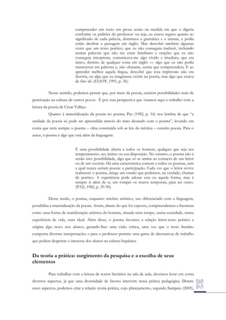 compreender um texto em prosa senão na medida em que o digeria
conforme os padrões do professor: ou seja, eu estava seguro quanto ao
significado de cada palavra, dominava a gramática e a sintaxe, e podia
então decifrar a passagem em inglês. Mas descobri também algumas
vezes que um texto poético, que eu não conseguia traduzir, incluindo
muitas palavras que não me eram familiares e orações que eu não
conseguia interpretar, comunicava-me algo vívido e imediato, que era
único, distinto de qualquer coisa em inglês — algo que eu não podia
transcrever em palavras e, não obstante, sentia que compreendera. E ao
aprender melhor aquela língua, descobri que essa impressão não era
ilusória, ou algo que eu imaginasse existir na poesia, mas algo que estava
de fato ali. (ELIOT, 1991, p. 36).
Nesse sentido, podemos pensar que, por meio da poesia, existem possibilidades reais de
penetração na cultura de outros povos. É por esta perspectiva que visamos aqui o trabalho com a
leitura da poesia de César Vallejo.
Quanto à materialização da poesia no poema, Paz (1982, p. 16) nos lembra de que “a
unidade da poesia só pode ser apreendida através do trato desnudo com o poema”, levando em
conta que nem sempre o poema – obra construída sob as leis da métrica – contém poesia. Para o
autor, o poema é algo que está além da linguagem:
É uma possibilidade aberta a todos os homens, qualquer que seja seu
temperamento, seu ânimo ou sua disposição. No entanto, o poema não é
senão isto: possibilidade, algo que só se anima ao contacto de um leitor
ou de um ouvinte. Há uma característica comum a todos os poemas, sem
a qual nunca seriam poesia: a participação. Cada vez que o leitor revive
realmente o poema, atinge um estado que podemos, na verdade, chamar
de poético. A experiência pode adotar esta ou aquela forma, mas é
sempre ir além de si, um romper os muros temporais, para ser outro.
(PAZ, 1982, p. 29-30).
Desse modo, o poema, enquanto artefato artístico, uso diferenciado com a linguagem,
possibilita a materialização da poesia. Assim, diante do que foi exposto, compreendemos a literatura
como uma forma de manifestação artística do homem, situada num tempo, numa sociedade, numa
experiência de vida, num ideal. Além disso, o poema favorece a relação leitor-texto poético e
origina algo novo nos alunos, gerando-lhes uma visão crítica, uma vez que o texto literário
comporta diversas interpretações e para o professor permite uma gama de alternativas de trabalho
que podem despertar o interesse dos alunos na cultura hispânica.

Da teoria a prática: surgimento da pesquisa e a escolha de seus
elementos
Para trabalhar com a leitura de textos literários na sala de aula, devemos levar em conta
diversos aspectos, já que uma diversidade de fatores intervém nessa prática pedagógica. Dentre
esses aspectos, podemos citar a relação teoria-prática, cujo planejamento, segundo Sampaio (2005),

 