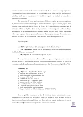 constitui-se em instrumento mediador nessa relação em sala de aula, de modo que o planejamento e
a mediação funcionam como duas faces da mesma moeda, pois, ambas precisam agir de maneira
articulada, sendo que o planejamento é o modelo a seguir, e a mediação a realização ou
concretização do mesmo.
Das seis sessões de leitura que foram desenvolvidas na pesquisa, apresentamos aqui parte
da primeira sessão de leitura composta pelos poemas: Los Heraldos Negros e Los anillos fatigados. Nesta
primeira sessão, ancoramo-nos em Graves & Graves (1995) especificamente na experiência de
leitura por andaime ou Scaffolded. Desse modo, observamos o estudo do poema Los Heraldos Negros.
No momento da pré-leitura indagamos os alunos a fazerem previsões sobre o texto, questionado
sobre o que sugeria o título do poema e fornecemos algumas pistas para que eles começassem a
descobrir os sentidos do texto em estudo, como podemos observar no Episódio n° 01:
Episódio n° 01:
[...] (28) Pesquisador: que ideia remete para vocês Los Heraldos Negros?
[...] (34) Pesquisador: Heraldo vem de mensageiro da morte, ou anunciante da morte.
Los Heraldos Negros nos remete a que?
[...] (41) Angélica: As características do poema no geral.
Após a pré-leitura, os alunos realizaram a leitura do poema e logo escutaram o áudio do
texto em estudo. Na fase de leitura, os alunos realizaram uma leitura silenciosa antes da audição do
poema em estudo. Logo, duas alunas fizeram leitura em voz alta. Observemos no Episódio n° 02:
Episódio n° 02:

[...] (44) Rocío e Angélica: Los Heraldos Negros

01 Hay golpes en la vida, tan fuertes... Yo no sé!
02 Golpes como del odio de Dios; como si ante ellos,
03 la resaca de todo lo sufrido
04 se empozara en el alma... Yo no sé!
05 Son pocos; pero son… Abren zanjas oscuras
06 en el rostro más fiero y en el lomo más fuerte,
07 Serán talvez los potros de bárbaros atilas;
08 o los heraldos negros que nos manda la Muerte.
09 Son las caídas hondas de los Cristos del alma,
10 de alguna fe adorable que el Destino blasfema… (VALLEJO, 1999)

Após os episódios observados, na fase da pós–leitura, fizemos uma discussão sobre a
compreensão do texto, com base em questões como: que inferências acerca do tema, através do
título do poema foram confirmadas? Como você descreveria esse poema? Você gostou ou não do
poema? Por quê? Que sentimento este poema lhe remete como leitor/a?

 