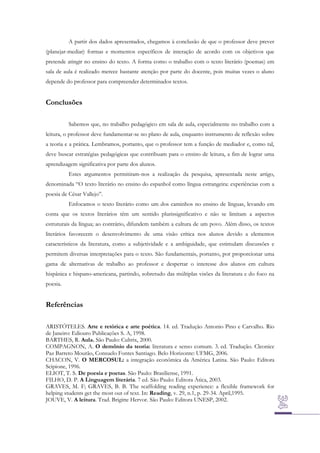 A partir dos dados apresentados, chegamos à conclusão de que o professor deve prever
(planejar-mediar) formas e momentos específicos de interação de acordo com os objetivos que
pretende atingir no ensino do texto. A forma como o trabalho com o texto literário (poemas) em
sala de aula é realizado merece bastante atenção por parte do docente, pois muitas vezes o aluno
depende do professor para compreender determinados textos.

Conclusões
Sabemos que, no trabalho pedagógico em sala de aula, especialmente no trabalho com a
leitura, o professor deve fundamentar-se no plano de aula, enquanto instrumento de reflexão sobre
a teoria e a prática. Lembramos, portanto, que o professor tem a função de mediador e, como tal,
deve buscar estratégias pedagógicas que contribuam para o ensino de leitura, a fim de lograr uma
aprendizagem significativa por parte dos alunos.
Estes argumentos permitiram-nos a realização da pesquisa, apresentada neste artigo,
denominada “O texto literário no ensino do espanhol como língua estrangeira: experiências com a
poesia de César Vallejo”.
Enfocamos o texto literário como um dos caminhos no ensino de línguas, levando em
conta que os textos literários têm um sentido plurissignificativo e não se limitam a aspectos
estruturais da língua; ao contrário, difundem também a cultura de um povo. Além disso, os textos
literários favorecem o desenvolvimento de uma visão crítica nos alunos devido a elementos
característicos da literatura, como a subjetividade e a ambiguidade, que estimulam discussões e
permitem diversas interpretações para o texto. São fundamentais, portanto, por proporcionar uma
gama de alternativas de trabalho ao professor e despertar o interesse dos alunos em cultura
hispânica e hispano-americana, partindo, sobretudo das múltiplas visões da literatura e do foco na
poesia.

Referências
ARISTÓTELES. Arte e retórica e arte poética. 14. ed. Tradução Antonio Pino e Carvalho. Rio
de Janeiro: Ediouro Publicações S. A, 1998.
BARTHES, R. Aula. São Paulo: Cultrix, 2000.
COMPAGNON, A. O demônio da teoria: literatura e senso comum. 3. ed. Tradução. Cleonice
Paz Barreto Mourão, Consuelo Fontes Santiago. Belo Horizonte: UFMG, 2006.
CHACON, V. O MERCOSUL: a integração econômica da América Latina. São Paulo: Editora
Scipione, 1996.
ELIOT, T. S. De poesia e poetas. São Paulo: Brasiliense, 1991.
FILHO, D. P. A Linguagem literária. 7 ed. São Paulo: Editora Ática, 2003.
GRAVES, M. F; GRAVES, B. B. The scaffolding reading experience: a flexible framework for
helping students get the most out of text. In: Reading, v. 29, n.1, p. 29-34. April,1995.
JOUVE, V. A leitura. Trad. Brigitte Hervor. São Paulo: Editora UNESP, 2002.

 