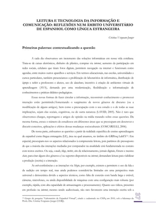 LEITURA E TECNOLOGIA DA INFORMAÇÃO E
COMUNICAÇÃO: REFLEXÕES NUM ÂMBITO UNIVERSITÁRIO
DE ESPANHOL COMO LÍNGUA ESTRANGEIRA
Cristina Vergnano-Junger

Primeiras palavras: contextualizando a questão
A cada dia observamos um incremento das soluções informáticas em nossa vida cotidiana.
Trata-se de caixas eletrônicos, dinheiro de plástico, compras via internet, aumento da participação em
redes sociais, celulares que tiram fotos digitais, permitem navegação na internet e funcionam como
agendas, entre muitos outros aparelhos e serviços. Em termos educacionais, nas escolas, universidades e
cursos particulares, também presenciamos a proliferação de laboratórios de informática, distribuição de
laptops e tablets a professores e alunos, uso de datashows, incentivo à criação de ambientes virtuais de
aprendizagem (AVA), demanda por uma modernização, flexibilização e informatização de
conhecimentos e práticas didático-pedagógicas.
Essas novas formas de fazer circular a informação, reconstruir conhecimento e promover
interação estão permitindo/fomentando o surgimento de novos gêneros de discurso (ou a
modificação de alguns antigos), bem como a preocupação com o seu estudo e o de todas as suas
implicações, sejam elas sociais, cognitivas, ou de outra natureza (LAVID, 2005). Não é raro que
observemos charges, reportagens e artigos de opinião na mídia tratando sobre essas questões. Da
mesma forma, cresce o número de estudiosos em diferentes áreas que se preocupam em descrever e
discutir conceitos, aplicações e efeitos dessas mudanças socioculturais (COSCARELLI, 2006).
De nossa parte, enfocamos as questões a partir da realidade especifica do ensino-aprendizagem
de espanhol como língua estrangeira (LE), área na qual atuamos, no âmbito do GRPesq LabEV15. Em
especial, preocupam-nos os aspectos relacionados à compreensão leitora, pois partimos do pressuposto
de que a maioria das interações mediadas por computador na atualidade está fundamentada no contato
com textos escritos. Ou seja, e-mails, blogs, twitter, sites de relacionamento, jornais digitais, fóruns e mesmo
chats, para citar alguns dos gêneros e/ou suportes disponíveis na internet, demandam leitura para viabilizar
a produção (escrita) e a interação.
As web-conferências e as interações via Skype, por exemplo, existem e permitem o uso da fala e
da audição em tempo real, mas ainda podemos considerá-las limitadas em uma perspectiva mais
universal e democrática devido a aspectos técnicos, como falta de conexão com banda larga e estável,
câmeras, microfones, ou ainda disponibilidade de máquinas com uma configuração mais robusta (por
exemplo, rápida, com alta capacidade de armazenagem e processamento). Quanto aos vídeos, presentes
em profusão na internet, mesmo sendo audiovisuais, não raro favorecem uma interação escrita sob a
Grupo de pesquisa “Laboratório de Espanhol Virtual”, criado e cadastrado no CNPq em 2010, sob a liderança da
Profa. Dra. Cristina Vergnano-Junger (UERJ).
15

 