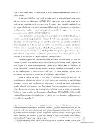 forma de comentários, fóruns e a possibilidade de acesso às postagens de outros internautas que os
tenham assistido.
Sendo assim, defendemos que as reflexões sobre interação no âmbito digital/virtual passem
pela preocupação com o letramento (SOARES, 2002), presente ao longo de toda a vida, que se
aperfeiçoa no contato com novos gêneros e formas de interagir com o outro. O conceito de leitura
com o qual trabalhamos segue uma perspectiva multidirecional do processamento da informação e
considera que ler é também a reconstrução/negociação de sentidos de imagens e sons (não apenas
de materiais verbais) (VERGNANO-JUNGER, 2010).
Como comentamos anteriormente, nossa preocupação está vinculada diretamente ao
contexto educacional, mais precisamente à formação de professores. Reconhecemos que essa nova
conjuntura sociocultural permite que os indivíduos construam seus próprios caminhos de
letramento digital. Isso se faz por meio do contato e uso intensivos dos recursos informáticos
crescentes em nossa sociedade moderna e urbana. Contudo, defendemos que tais usos costumam
ser especializados. Pesquisas ligadas ao GRPesq LabEV têm apontado para o fato de que a
intimidade com computadores e determinados gêneros digitais nem sempre garante que essa
habilidade de uso se estenda ao conjunto de gêneros e suas aplicações16.
Deste modo, parece ser, e ainda estamos com estudos em desenvolvimento, que usos mais
formais, escolares e acadêmicos oferecem maior dificuldade aos usuários, mesmo àqueles com
maior frequência na utilização de computadores e internet. Se tal hipótese pode ser considerada, ao
menos parcialmente e em determinadas circunstâncias, como verdadeira, então a escola se reveste
de um papel relevante na formação desses indivíduos. Em outras palavras, contribui para o
incremento e sistematização de seu processo de letramento e letramento digital.
Sobre a questão da escola e seu papel na atualidade muito tem sido dito. Há
posicionamentos veiculados na mídia e em fóruns diversos que questionam a importância das
instituições escolares num mundo em que a informação se difunde de formas mais rápidas,
variadas, informais e até atraentes e/ou democráticas. Entre outros aspectos, os conhecimentos
seriam tão vastos e complexos que se tornaria impossível dar conta de ensiná-los nas escolas.
Também se critica, na mídia e em alguns estudos sobre educação (COSCARELLI, 2006), o modelo
tradicional de ensino expositivo, defendendo-se práticas por meio das quais o conhecimento seja
construído pelos aprendizes17.

16 A pesquisa central desenvolvida atualmente (2009-2012) no âmbito do GRPesq LabEV é “Interleituras: interação e
compreensão leitora em língua estrangeira mediadas por computador”, coordenada pela autora deste artigo. Nela estão
sendo observados, comparados e discutidos processos leitores em ELE de estudantes universitários e professores de
espanhol no Rio de Janeiro. Sendo uma pesquisa de caráter qualitativo, exploratória e descritiva, centra-se nas discussões
das estratégias utilizadas e conhecimentos acionados durante leituras de materiais impressos e de virtuais. Nesta pesquisa
estão sendo encontradas mostras de relação entre proficiência leitora em ambiente virtual e gêneros. Mas há outros
estudos, desenvolvidos por mestrandos do grupo, cujos desenhos de estudo de caso também seguem abordagem
qualitativa, que já puderam constatar limitações na leitura mediada por TICs em função de gênero e presença de
linguagem informal (OLIVEIRA, 2011. CARVALHO, 2011).
17 Os problemas relatados em jornais e situações vividas e/ou observadas por membros das sociedades modernas acabam
refletindo-se nos espaços abertos à discussão que a internet favorece. É o que se pode ler, por exemplo, em

 