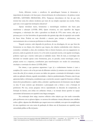 Assim, diferentes teorias e estudiosos da aprendizagem humana já destacaram a
importância da interação e do fazer para o desenvolvimento de conhecimentos e de práticas sociais
(MOURA; AZEVEDO; MEHLECKE, 2011). Tampouco discordamos do fato de que seria
inviável dar conta dos saberes modernos por meio de sua simples exposição nas escolas. Então,
qual seria o novo papel das instituições educativas?
Apenas introduzir meios, ferramentas e metodologias modernos não basta para
transformar a educação (LAVID, 2005). Quem vivenciou, no caso específico das línguas
estrangeiras, a valorização dos slides e gravadores na década de 1970, entre outros, sabe que a
presença por si só das historinhas ali apresentadas não garantia algo além da repetição sem sentido
de frases feitas. Poderia ser mais divertido e atraente para crianças e adolescentes, mas
necessariamente não as tornavam proficientes no idioma estudado.
Naquele contexto, tudo dependia do professor, de sua abordagem, do uso que fazia das
ferramentas ao seu dispor, dos objetivos que traçava, das relações estabelecidas entre objetivos,
conteúdos e atividades e, claro, dos estudantes. Sem os fatores humanos, sem seu engajamento no
processo, nada era garantia de sucesso. E, se foi assim no passado recente, com aquelas tecnologias,
podemos supor que o mesmo valerá para as realidades atuais. Além do mais, as tecnologias não
deveriam ser tomadas apenas como ferramentas, pois, no passado, outras tecnologias, como a
própria escrita ou a imprensa, contribuíram para transformações nos modos de comunicação,
circulação e construção de saberes (LAVID, 2005).
Em síntese, o que queremos argumentar é que: (a) o conhecimento humano é vasto e
complexo; (b) o acesso a ele se faz por meio de diferentes veículos; (c) entramos em contato com ele no
nosso dia-a-dia; (d) no entanto, ter acesso aos dados não garante a construção de informação e menos
ainda sua aplicação eficiente, segundo necessidades e objetivos predeterminados. Portanto, mais do que
apresentar dados e informações, consideramos que a escola deve assumir o papel de fomentar a reflexão,
desenvolver procedimentos e espírito crítico, estimular o aperfeiçoamento do letramento (seja ele digital
ou não). É nesse contexto que destacamos a preocupação com a leitura e com a formação de
professores. Por isso, nossas pesquisas vêm-se especializando na discussão da compreensão, da
formação de leitores, com ênfase nos ambientes virtuais, e na inserção dessas questões no espaço
universitário da licenciatura em espanhol como língua estrangeira.
Na continuação deste artigo, trazemos reflexões sobre relações que vêm sendo construídas
pelos professores com os gêneros digitas e os recursos dos ambientes virtuais, diferenças entre trabalhos
on-line e off-line e algumas das dificuldades que surgem nessa nova realidade, com apoio da exemplificação
de uma experiência com uma turma de graduação de último ano de licenciatura em espanhol, numa
universidade pública no Rio de Janeiro.

<http://br.answers.yahoo.com/question/index?qid=20080621084711AAC7ZHv> (consultado em 23/05/2011) ou em:
<http://www.lanacion.com.ar/1256430-la-vieja-escuela-no-sirve-en-el-siglo-xxi> (consultado em 23/04/2010).

 