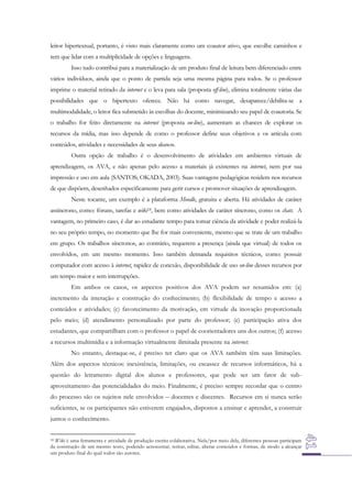 leitor hipertextual, portanto, é visto mais claramente como um coautor ativo, que escolhe caminhos e
tem que lidar com a multiplicidade de opções e linguagens.
Isso tudo contribui para a materialização de um produto final de leitura bem diferenciado entre
vários indivíduos, ainda que o ponto de partida seja uma mesma página para todos. Se o professor
imprime o material retirado da internet e o leva para sala (proposta off-line), elimina totalmente várias das
possibilidades que o hipertexto oferece. Não há como navegar, desaparece/debilita-se a
multimodalidade, o leitor fica submetido às escolhas do docente, minimizando seu papel de coautoria. Se
o trabalho for feito diretamente na internet (proposta on-line), aumentam as chances de explorar os
recursos da mídia, mas isso depende de como o professor define seus objetivos e os articula com
conteúdos, atividades e necessidades de seus alunos.
Outra opção de trabalho é o desenvolvimento de atividades em ambientes virtuais de
aprendizagem, os AVA, e não apenas pelo acesso a materiais já existentes na internet, nem por sua
impressão e uso em aula (SANTOS; OKADA, 2003). Suas vantagens pedagógicas residem nos recursos
de que dispõem, desenhados especificamente para gerir cursos e promover situações de aprendizagem.
Neste tocante, um exemplo é a plataforma Moodle, gratuita e aberta. Há atividades de caráter
assíncrono, como: fóruns, tarefas e wiki18, bem como atividades de caráter síncrono, como os chats. A
vantagem, no primeiro caso, é dar ao estudante tempo para tomar ciência da atividade e poder realizá-la
no seu próprio tempo, no momento que lhe for mais conveniente, mesmo que se trate de um trabalho
em grupo. Os trabalhos síncronos, ao contrário, requerem a presença (ainda que virtual) de todos os
envolvidos, em um mesmo momento. Isso também demanda requisitos técnicos, como: possuir
computador com acesso à internet, rapidez de conexão, disponibilidade de uso on-line desses recursos por
um tempo maior e sem interrupções.
Em ambos os casos, os aspectos positivos dos AVA podem ser resumidos em: (a)
incremento da interação e construção do conhecimento; (b) flexibilidade de tempo e acesso a
conteúdos e atividades; (c) favorecimento da motivação, em virtude da inovação proporcionada
pelo meio; (d) atendimento personalizado por parte do professor; (e) participação ativa dos
estudantes, que compartilham com o professor o papel de coorientadores uns dos outros; (f) acesso
a recursos multimídia e a informação virtualmente ilimitada presente na internet.
No entanto, destaque-se, é preciso ter claro que os AVA também têm suas limitações.
Além dos aspectos técnicos: inexistência, limitações, ou escassez de recursos informáticos, há a
questão do letramento digital dos alunos e professores, que pode ser um fator de subaproveitamento das potencialidades do meio. Finalmente, é preciso sempre recordar que o centro
do processo são os sujeitos nele envolvidos – docentes e discentes. Recursos em si nunca serão
suficientes, se os participantes não estiverem engajados, dispostos a ensinar e aprender, a construir
juntos o conhecimento.
18 Wiki é uma ferramenta e atividade de produção escrita colaborativa. Nela/por meio dela, diferentes pessoas participam
da construção de um mesmo texto, podendo acrescentar, retirar, editar, alterar conteúdos e formas, de modo a alcançar
um produto final do qual todos são autores.

 