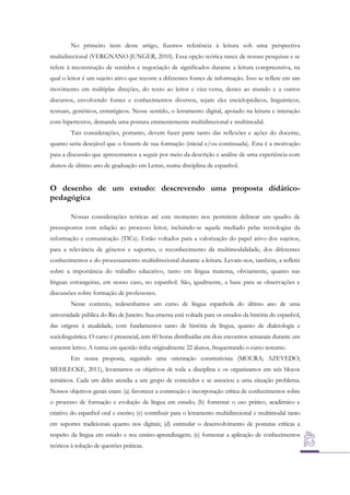 No primeiro item deste artigo, fizemos referência à leitura sob uma perspectiva
multidirecional (VERGNANO-JUNGER, 2010). Essa opção teórica nasce de nossas pesquisas e se
refere à reconstrução de sentidos e negociação de significados durante a leitura compreensiva, na
qual o leitor é um sujeito ativo que recorre a diferentes fontes de informação. Isso se reflete em um
movimento em múltiplas direções, do texto ao leitor e vice-versa, destes ao mundo e a outros
discursos, envolvendo fontes e conhecimentos diversos, sejam eles enciclopédicos, linguísticos,
textuais, genéricos, estratégicos. Nesse sentido, o letramento digital, apoiado na leitura e interação
com hipertextos, demanda uma postura eminentemente multidirecional e multimodal.
Tais considerações, portanto, devem fazer parte tanto das reflexões e ações do docente,
quanto seria desejável que o fossem de sua formação (inicial e/ou continuada). Esta é a motivação
para a discussão que apresentamos a seguir por meio da descrição e análise de uma experiência com
alunos de último ano de graduação em Letras, numa disciplina de espanhol.

O desenho de um estudo: descrevendo uma proposta didáticopedagógica
Nossas considerações teóricas até este momento nos permitem delinear um quadro de
pressupostos com relação ao processo leitor, incluindo-se aquele mediado pelas tecnologias da
informação e comunicação (TICs). Estão voltados para a valorização do papel ativo dos sujeitos,
para a relevância de gêneros e suportes, o reconhecimento da multimodalidade, dos diferentes
conhecimentos e do processamento multidirecional durante a leitura. Levam-nos, também, a refletir
sobre a importância do trabalho educativo, tanto em língua materna, obviamente, quanto nas
línguas estrangeiras, em nosso caso, no espanhol. São, igualmente, a base para as observações e
discussões sobre formação de professores.
Nesse contexto, redesenhamos um curso de língua espanhola do último ano de uma
universidade pública do Rio de Janeiro. Sua ementa está voltada para os estudos da história do espanhol,
das origens à atualidade, com fundamentos tanto de história da língua, quanto de dialetologia e
sociolinguística. O curso é presencial, tem 60 horas distribuídas em dois encontros semanais durante um
semestre letivo. A turma em questão tinha originalmente 22 alunos, frequentando o curso noturno.
Em nossa proposta, seguindo uma orientação construtivista (MOURA; AZEVEDO;
MEHLECKE, 2011), levantamos os objetivos de toda a disciplina e os organizamos em seis blocos
temáticos. Cada um deles atendia a um grupo de conteúdos e se associou a uma situação problema.
Nossos objetivos gerais eram: (a) favorecer a construção e incorporação crítica de conhecimentos sobre
o processo de formação e evolução da língua em estudo; (b) fomentar o uso prático, acadêmico e
criativo do espanhol oral e escrito; (c) contribuir para o letramento multidirecional e multimodal tanto
em suportes tradicionais quanto nos digitais; (d) estimular o desenvolvimento de posturas críticas a
respeito da língua em estudo e seu ensino-aprendizagem; (e) fomentar a aplicação de conhecimentos
teóricos à solução de questões práticas.

 