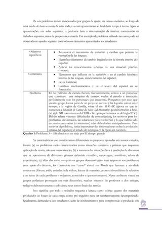 Os seis problemas seriam solucionados por grupos de quatro ou cinco estudantes, ao longo de
uma média de duas semanas de aulas cada, e seriam apresentados ao final deste tempo à turma. Após as
apresentações, em aulas seguintes, o professor faria a sistematização da matéria, comentando os
trabalhos expostos, antes de propor a nova tarefa. Um exemplo de problema utilizado no curso pode ser
observado no quadro seguinte, com todos os elementos apresentados aos estudantes:
Objetivos
específicos



Reconocer el mecanismo de variación y cambio que permite la
evolución de las lenguas;
 Identificar elementos de cambio lingüístico en la historia interna del
español;
 Aplicar los conocimientos teóricos en una situación práctica
concreta.
Contenidos
 Elementos que influyen en la variación y en el cambio histórico
interno de las lenguas, concretamente del español;
 Leyes fonéticas;
 Cambios morfosintácticos y en el léxico del español en su
formación.
Problema
En las películas de ciencia ficción, frecuentemente, vemos a un personaje
que construye una máquina de tiempo, vuelve al pasado e interactúa
perfectamente con los personajes que encuentra. Pongamos por caso que
vuestro grupo forma parte de un proyecto secreto y ha logrado volver en el
tiempo, a la región de Castilla, sobre el año 1140 dC (época en que se
comienza a difundir el Cantar de Mío Cid, transcrito posteriormente a fines
del siglo XII o comienzos del XIII – la copia que tenemos es del siglo XIV.)
Debéis relatar vuestras dificultades de comunicación, los motivos para los
problemas encontrados, las soluciones para resolverlos y lo que habría sido
necesario para evitar (o minimizar) tales dificultades anticipadamente. Para
resolver el problema, serán importantes las informaciones sobre la evolución
interna del español y el estado de la lengua en la época en cuestión.
Quadro 1: Problema 3 – dificultades en un viaje por El tiempo pasado
As características que consideramos diferenciais na proposta, apoiadas em nossos estudos,
foram: (a) os problemas estão caracterizados como situações concretas e práticas que requerem
aplicação da teoria, não sua memorização; (b) a natureza das situações leva à produção de discursos
que se aproximam de diferentes gêneros (relatório científico, reportagem, manifesto, relato de
experiência); (c) além das aulas nas quais os grupos desenvolveriam suas respostas aos problemas
com apoio do docente, foi construído um “curso” virtual em Moodle que favorece a atividade
assíncrona (fóruns, wikis, assistência de vídeos, leitura de materiais, acesso a formulários de relatório
e ao texto de cada problema – objetivos, conteúdos e questionamento). Nesse ambiente virtual os
grupos poderiam prosseguir em suas discussões, receber insumos do professor e dos colegas,
redigir colaborativamente e a distância seus textos finais das tarefas.
Isso significa que todo o trabalho requeria a leitura, tanto teórica quanto dos materiais
produzidos ao longo de cada etapa, como pré-requisito para ser satisfatoriamente desempenhado.
Igualmente, demandava dos estudantes, além de conhecimentos para compreensão e produção em

 