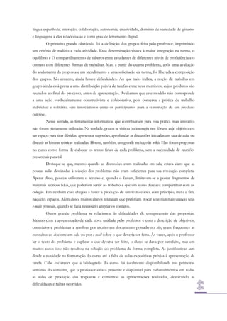 língua espanhola, interação, colaboração, autonomia, criatividade, domínio de variedade de gêneros
e linguagens a eles relacionadas e certo grau de letramento digital.
O primeiro grande obstáculo foi a definição dos grupos feita pelo professor, imprimindo
um critério de rodízio a cada atividade. Essa determinação visava à maior integração na turma, o
equilíbrio e O compartilhamento de saberes entre estudantes de diferentes níveis de proficiência e o
contato com diferentes formas de trabalhar. Mas, a partir do quarto problema, após uma avaliação
do andamento da proposta e em atendimento a uma solicitação da turma, foi liberada a composição
dos grupos. No entanto, ainda houve dificuldades. Ao que tudo indica, a noção de trabalho em
grupo ainda está presa a uma distribuição prévia de tarefas entre seus membros, cujos produtos são
reunidos ao final do processo, antes da apresentação. Avaliamos que este modelo não corresponde
a uma ação verdadeiramente construtivista e colaborativa, pois conserva a prática de trabalho
individual e solitário, sem intercâmbios entre os participantes para a construção de um produto
coletivo.
Nesse sentido, as ferramentas informáticas que contribuiriam para essa prática mais interativa
não foram plenamente utilizadas. Na verdade, pouco se visitou ou interagiu nos fóruns, cujo objetivo era
ser espaço para tirar dúvidas, apresentar sugestões, aprofundar as discussões iniciadas em sala de aula, ou
discutir as leituras teóricas realizadas. Houve, também, um grande rechaço às wikis. Elas foram propostas
no curso como forma de elaborar os textos finais de cada problema, sem a necessidade de reuniões
presenciais para tal.
Destaque-se que, mesmo quando as discussões eram realizadas em sala, estava claro que as
poucas aulas destinadas à solução dos problemas não eram suficientes para sua resolução completa.
Apesar disso, poucos utilizaram o recurso e, quando o faziam, limitavam-se a postar fragmentos de
materiais teóricos lidos, que poderiam servir ao trabalho e que um aluno desejava compartilhar com os
colegas. Em nenhum caso chegou a haver a produção de um texto coeso, com princípio, meio e fim,
naqueles espaços. Além disso, muitos alunos relataram que preferiam trocar seus materiais usando seus
e-mails pessoais, quando se fazia necessário ampliar os contatos.
Outro grande problema se relacionou às dificuldades de compreensão das propostas.
Mesmo com a apresentação de cada nova unidade pelo professor e com a descrição de objetivos,
conteúdos e problemas a resolver por escrito em documento postado no site, eram frequentes as
consultas ao docente em sala ou por e-mail sobre o que deveria ser feito. Às vezes, após o professor
ler o texto do problema e explicar o que deveria ser feito, o aluno se dava por satisfeito, mas em
muitos casos isso não resultou na solução do problema de forma completa. As justificativas iam
desde a novidade na formatação do curso até a falta de aulas expositivas prévias à apresentação da
tarefa. Cabe esclarecer que a bibliografia do curso foi totalmente disponibilizada nas primeiras
semanas do semestre, que o professor estava presente e disponível para esclarecimentos em todas
as aulas de produção das respostas e comentou as apresentações realizadas, destacando as
dificuldades e falhas ocorridas.

 