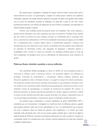 De maneira geral, a frequência e utilização do espaço virtual foi baixa e pouco eficaz para o
desenvolvimento do curso. As apresentações, a despeito do caráter pouco ortodoxo dos problemas
formulados, seguiram um modelo bastante tradicional: exposição de dados, sem guardar muita relação
com os textos dos problemas (ausência de aplicação), em geral lida a partir de um texto escrito
produzido previamente, com inclusão de fragmentos de textos teóricos consultados, sem elaboração ou
reflexão própria do grupo a respeito.
Fizemos uma avaliação parcial da proposta junto aos estudantes. Para nossa surpresa, a
grande maioria demandou mais aulas expositivas por parte do professor. Também houve aqueles
que não viram na estrutura do curso nenhuma inovação ou contribuição para a construção mais
ativa e autônoma de conhecimentos. O AVA foi considerado interessante por alguns, mas de difícil
uso e compreensão para a maioria. Alguns alunos se manifestaram apoiando a iniciativa, mas
reconhecendo que não sabem bem como resolver os problemas fora dos padrões mais tradicionais
de exposição de informação teórica, com adequação de linguagem a diferentes gêneros e
modalidades (oral e escrita). O volume de conteúdo e de atividades também parece ter sido um
fator complicador da disciplina, bem como as dificuldades de relacionamento entre membros de
grupos.

Palavras finais: abrindo caminho a novas reflexões
Esta experiência didático-pedagógica se insere no âmbito de nossas pesquisas porque se
volta para as reflexões sobre os processos leitores e de letramento digital e sua influência na
produção, construção de conhecimento e comunicação. Oferece, também, elementos para
discussões qualitativas sobre a formação docente e seu papel na atuação dos futuros professores.
Em função de constituir uma amostra reduzida, mais próxima ao que poderíamos classificar como
um estudo de caso, não fornece dados substanciais para generalizações sobre processo leitor, uso de
ambientes virtuais de aprendizagem ou formação de professores de espanhol. No entanto, os
elementos presentes na situação aqui descrita permitem-nos chegar a algumas conclusões e indicar
ao menos um dos caminhos possíveis para a questão da leitura e sua relação e importância tanto no
uso de tecnologias da informação e comunicação, quanto na formação e práticas docentes.
Em primeiro lugar, considerando o conceito bakhtiniano de gênero (BAKHTIN, 1997) e
assumindo que nos comunicamos e interagimos no mundo por meio de diferentes gêneros, segundo
cada situação, podemos supor que há uma especialização no uso e no relacionamento que as pessoas
têm com o ambiente virtual em função dos gêneros. Este experimento e os estudos que vimos
realizando estão apontando para o fato de que mesmo aqueles nascidos após o boom da era digital (a
partir da década de 1990) não costumam ser proficientes plenamente em todos os gêneros e situações de
comunicação virtual. Um exemplo talvez seja o rechaço à wiki em detrimento do e-mail, mais conhecido
e utilizado cotidianamente.

 
