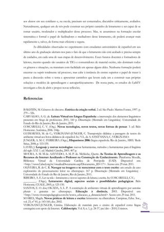 aos alunos em seu cotidiano e, na escola, precisam ser comentados, discutidos criticamente, avaliados.
Naturalmente, qualquer um de nós pode construir seu próprio caminho de letramento e ser capaz de se
tornar usuário, moderador e multiplicador desse processo. Mas, se assumimos na formação escolar
sistemática e formal o papel de facilitadores e mediadores desse letramento, ele poderá avançar mais
rapidamente e, talvez, de forma mais eficiente e segura.
As dificuldades observadas no experimento com estudantes universitários de espanhol em seu
último ano de graduação alertam-nos para o fato de que o letramento não está acabado e precisa sempre
de cuidados, em cada uma de suas etapas de desenvolvimento. Esses futuros docentes e formadores de
leitores, mesmo quando são usuários de TICs e consumidores de material escrito, não dominam todos
os gêneros e situações, ou transitam com facilidade em apenas alguns deles. Nenhuma formação poderá
encerrar ou suprir totalmente tal processo, mas cabe à instância do ensino superior o papel de trazer à
pauta a discussão sobre o tema e apresentar caminhos que levem cada um a construir suas próprias
soluções e modelos de aprendizagem e autoaperfeiçoamento. De nossa parte, os estudos do LabEV
investigam a fim de abrir e propor novas reflexões.

Referencias
BAKHTIN, M. Gêneros do discurso. Estética da criação verbal. 2 ed. São Paulo: Martins Fontes, 1997. p.
279 – 326.
CARVALHO, A. G. de. Leitura Virtual em Língua Espanhola: a intervenção dos elementos linguísticos
presentes em blogs de professores. 2011, 160 p. Dissertação (Mestrado em Linguística) -Universidade do
Estado do Rio de Janeiro, Rio de Janeiro, 2011.
COSCARELLI, C. V. (Org.). Novas tecnologias, novos textos, novas formas de pensar. 3. ed. Belo
Horizonte: Autêntica, 2006. 144p.
GUIMARÃES, M. de C.; VERGNANO-JUNGER, C. Transposição didática: a passagem de textos do
ambiente virtual aos livros didáticos de espanhol. In.: V.L. de A. SANT'ANNA; C. VERGNANOJUNGER; A. M. C. FERREIRA (Orgs.), Hispanismo 2006: língua espanhola. Rio de Janeiro, ABH/ Rede
Sirius, 2008, p. 533-539.
LAVID, J. Lenguaje y nuevas tecnologías: nuevas herramientas, métodos y herramientas para el lingüista
del siglo XXI. 1. ed. Madrid: Cátedra, 2005. 407 p.
MOURA, A. M. M de. AZEVEDO, A. M. P. de. Mehlecke, Querte. As Teorias de Aprendizagem e os
Recursos da Internet Auxiliando o Professor na Construção do Conhecimento. Plataforma Moodle,
Biblioteca Virtual da Universidade Católica de Petrópolis (EAD). Disponível em:
<http://www2.abed.org.br/visualizaDocumento.asp?Documento_ID=17>. Acesso em: 29 mai. 2011.
OLIVEIRA, R. de C. R. Navegar na imagem e se reencontrar com o texto escrito: um estudo de caso
exploratório do processamento leitor no ciberespaço. 167 p. Dissertação (Mestrado em Linguística) Universidade do Estado do Rio de Janeiro, Rio de Janeiro, 2011.
RIBEIRO, A. E. Ler na tela – letramento e novos suportes de leitura e escrita. In: COSCARELLI, C.V.;
_________. (Orgs.), Letramento digital; aspectos sociais e possibilidades pedagógicas. Belo
Horizonte, CEALE, 2005, p. 125-150.
SANTOS, E. O. dos; OKADA, A. L. P. A construção de ambientes virtuais de aprendizagem: por autorias
plurais e gratuitas no ciberespaço. Educação à distância, 2003. Disponível em:
<http://www.vivenciapedagogica.com.br/textos_educacao_a_distancia.html> Acesso em: 29 mai. 2011.
SOARES, Magda. Novas práticas de leitura e escrita: letramento na cibercultura. Campinas, Educ. Soc.,
vol. 23, n° 81, p. 143-160, dez. 2002.
VERGNANO-JUNGER, Cristina. Elaboração de materiais para o ensino de espanhol como língua
estrangeira com apoio da Internet. Calidoscópio, Vol. 8, n. 1, p. 24-37, jan/abr – 2010, Unisinos.

 