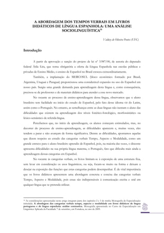 A ABORDAGEM DOS TEMPOS VERBAIS EM LIVROS
DIDÁTICOS DE LÍNGUA ESPANHOLA: UMA ANÁLISE
SOCIOLINGUÍSTICA19
Valdecy de Oliveira Pontes (UFC)

Introdução
A partir da aprovação e sanção do projeto de lei nº 3.987/00, de autoria do deputado
federal Átila Lira, que torna obrigatória a oferta da Língua Espanhola nas escolas públicas e
privadas de Ensino Médio, o ensino de Espanhol no Brasil cresceu extraordinariamente.
Também, a implantação do MERCOSUL (bloco econômico formado por Brasil,
Argentina, Uruguai e Paraguai) proporcionou uma considerável expansão no uso do Espanhol em
nosso país. Surgiu uma grande demanda para aprendizagem desta língua e, como consequência,
precisou-se de professores e de materiais didáticos para atender a esse novo mercado.
No tocante ao processo de ensino-aprendizagem dessa língua, observamos que o aluno
brasileiro tem facilidade no início do estudo de Espanhol, pelo fato desse idioma vir do Latim,
assim como o Português. No entanto, as semelhanças entre as duas línguas não isentam o aluno das
dificuldades que existem na aprendizagem dos níveis fonético-fonológico, morfossintático ou
léxico-semântico de referida língua.
Percebemos que, no início da aprendizagem, os alunos começam estimulados, mas, no
decorrer do processo de ensino-aprendizagem, as dificuldades aparecem e, muitas vezes, eles
tendem a parar e não avançam de forma significativa. Dentre as dificuldades, apontamos aquelas
que dizem respeito ao estudo das categorias verbais Tempo, Aspecto e Modalidade, como um
grande entrave para o aluno brasileiro aprendiz de Espanhol, pois, na maioria das vezes, o discente
apresenta dificuldades na sua própria língua materna, o Português, fato que dificulta mais ainda a
aprendizagem dessas categorias em Espanhol.
No tocante às categorias verbais, os livros limitam-se à exposição de uma estrutura fixa,
sem levar em consideração os usos linguísticos, ou seja, focam-se muito na forma e deixam a
desejar na exposição das funções que estas categorias podem desempenhar. É de vital importância
que os livros didáticos apresentem uma abordagem concreta e concisa das categorias verbais
Tempo, Aspecto e Modalidade, pois essas são indispensáveis à comunicação escrita e oral em
qualquer língua que se pretenda utilizar.

As considerações apresentadas neste artigo integram parte dos capítulos 2 e 3 de minha Monografia de Especialização
intitulada: A abordagem das categorias verbais tempo, aspecto e modalidade em livros didáticos de língua
portuguesa e de língua espanhola: análise contrastiva. Monografia apresentada no Curso de Especialização em
Linguística Aplicada da Faculdade 7 de setembro, em Fortaleza, no ano de 2009.
19

 