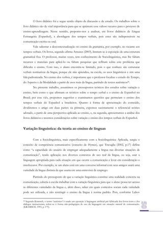 O livro didático foi e segue sendo objeto de discussão e de estudo. Os trabalhos sobre o
livro didático são de vital importância para que se aprimore esse valioso recurso para o processo de
ensino-aprendizagem. Nesse sentido, propomo-nos a analisar, em livros didáticos de Língua
Estrangeira (Espanhol), a abordagem dos tempos verbais, pois estes são indispensáveis na
comunicação escrita ou oral.
Vale salientar a descontextualização no ensino da gramática, por exemplo, no tocante aos
tempos verbais. Os livros, segundo afirma Antunes (2003), limitam-se à exposição de uma estrutura
gramatical fixa. O professor, muitas vezes, tem conhecimento de Sociolinguística, mas lhe faltam
recursos e materiais para aplicá-lo ou faltam pesquisas que reflitam sobre este problema que
dificulta o ensino. Com isso, o aluno encontra-se limitado, pois o que conhece são estruturas
verbais normativas da língua, porque ele não aprendeu, na escola, os usos linguísticos e sim uma
fala padronizada. No ensino dos verbos, é importante que o professor focalize o estudo do Tempo,
do Aspecto e da Modalidade a partir de usos reais da língua, partindo de textos autênticos20.
No presente trabalho, assumimos os pressupostos teóricos dos estudos sobre variação e
ensino, bem como o que afirmam os teóricos sobre o tempo verbal e o ensino de Espanhol no
Brasil; por esse viés, propomos sugestões e examinamos questões que permeiam o ensino dos
tempos verbais do Espanhol a brasileiros. Quanto à forma de apresentação do conteúdo,
dividiremos o artigo em duas partes: na primeira, expomos sucintamente o referencial teórico
adotado, a partir de uma perspectiva aplicada ao ensino, e, na segunda, apresentamos a análise dos
livros didáticos e tecemos considerações sobre variação e ensino dos tempos verbais do Espanhol.

Variação linguística: da teoria ao ensino de línguas
Com a Sociolinguística, mais especificamente com a Sociolinguística Aplicada, surgiu o
conceito de competência comunicativa (conceito de Hymes), que Travaglia (2002, p.17) define
como “a capacidade do usuário de empregar adequadamente a língua nas diversas situações de
comunicação”, tendo aplicação nos diversos contextos de uso real da língua, ou seja, usar a
linguagem apropriada para cada situação em que ocorre a comunicação e levar em consideração o
interlocutor. Por exemplo, se um aluno está em uma conversa informal com seus amigos usará uma
variedade da língua distinta da que usaria em uma entrevista de emprego.
Partindo do pressuposto de que a variação linguística constitui uma realidade concreta na
comunicação, caberia à escola trabalhar com a variação linguística para que o aluno possa ter acesso
às diferentes variedades da língua e, além disso, saber em quais contextos sociais cada variedade
pode ser utilizada, e não restringir o ensino da língua à norma padrão. Pois, conforme Labov
20 Segundo Kramsch, o termo ‘autêntico’ é usado em oposição à linguagem artificial pré-fabricada dos livros-texto e dos
diálogos instrucionais; refere-se à forma não-pedagógica de uso da linguagem em situação natural de comunicação.
(KRAMSCH, 1993, p. 175).

 