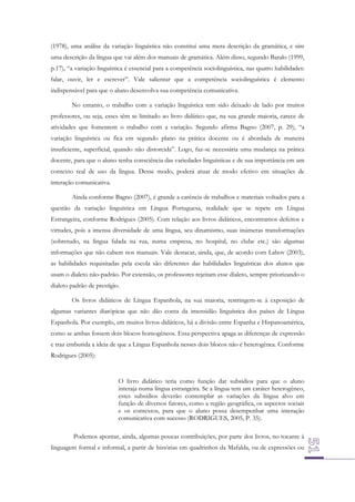 (1978), uma análise da variação linguística não constitui uma mera descrição da gramática, e sim
uma descrição da língua que vai além dos manuais de gramática. Além disso, segundo Baralo (1999,
p.17), “a variação linguística é essencial para a competência sociolinguística, nas quatro habilidades:
falar, ouvir, ler e escrever”. Vale salientar que a competência sociolinguística é elemento
indispensável para que o aluno desenvolva sua competência comunicativa.
No entanto, o trabalho com a variação linguística tem sido deixado de lado por muitos
professores, ou seja, esses têm se limitado ao livro didático que, na sua grande maioria, carece de
atividades que fomentem o trabalho com a variação. Segundo afirma Bagno (2007, p. 29), “a
variação linguística ou fica em segundo plano na prática docente ou é abordada de maneira
insuficiente, superficial, quando não distorcida”. Logo, faz-se necessária uma mudança na prática
docente, para que o aluno tenha consciência das variedades linguísticas e de sua importância em um
contexto real de uso da língua. Desse modo, poderá atuar de modo efetivo em situações de
interação comunicativa.
Ainda conforme Bagno (2007), é grande a carência de trabalhos e materiais voltados para a
questão da variação linguística em Língua Portuguesa, realidade que se repete em Língua
Estrangeira, conforme Rodrigues (2005). Com relação aos livros didáticos, encontramos defeitos e
virtudes, pois a imensa diversidade de uma língua, seu dinamismo, suas inúmeras transformações
(sobretudo, na língua falada na rua, numa empresa, no hospital, no clube etc.) são algumas
informações que não cabem nos manuais. Vale destacar, ainda, que, de acordo com Labov (2003),
as habilidades requisitadas pela escola são diferentes das habilidades linguísticas dos alunos que
usam o dialeto não-padrão. Por extensão, os professores rejeitam esse dialeto, sempre priorizando o
dialeto padrão de prestígio.
Os livros didáticos de Língua Espanhola, na sua maioria, restringem-se à exposição de
algumas variantes diatópicas que não dão conta da imensidão linguística dos países de Língua
Espanhola. Por exemplo, em muitos livros didáticos, há a divisão entre Espanha e Hispanoamérica,
como se ambas fossem dois blocos homogêneos. Essa perspectiva apaga as diferenças de expressão
e traz embutida a ideia de que a Língua Espanhola nesses dois blocos não é heterogênea. Conforme
Rodrigues (2005):

O livro didático teria como função dar subsídios para que o aluno
interaja numa língua estrangeira. Se a língua tem um caráter heterogêneo,
estes subsídios deverão contemplar as variações da língua alvo em
função de diversos fatores, como a região geográfica, os aspectos sociais
e os contextos, para que o aluno possa desempenhar uma interação
comunicativa com sucesso (RODRIGUES, 2005, P. 35).
Podemos apontar, ainda, algumas poucas contribuições, por parte dos livros, no tocante à
linguagem formal e informal, a partir de histórias em quadrinhos da Mafalda, ou de expressões ou

 
