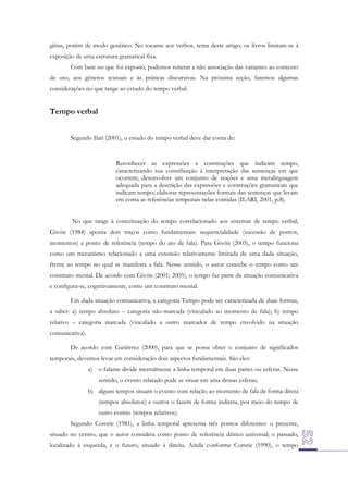 gírias, porém de modo genérico. No tocante aos verbos, tema deste artigo, os livros limitam-se à
exposição de uma estrutura gramatical fixa.
Com base no que foi exposto, podemos reiterar a não associação das variantes ao contexto
de uso, aos gêneros textuais e às práticas discursivas. Na próxima seção, faremos algumas
considerações no que tange ao estudo do tempo verbal.

Tempo verbal
Segundo Ilari (2001), o estudo do tempo verbal deve dar conta de:

Reconhecer as expressões e construções que indicam tempo,
caracterizando sua contribuição à interpretação das sentenças em que
ocorrem; desenvolver um conjunto de noções e uma metalinguagem
adequada para a descrição das expressões e construções gramaticais que
indicam tempo; elaborar representações formais das sentenças que levam
em conta as referências temporais nelas contidas (ILARI, 2001, p.8).
No que tange à conceituação do tempo correlacionado aos sistemas de tempo verbal,
Givón (1984) aponta dois traços como fundamentais: sequencialidade (sucessão de pontos,
momentos) e ponto de referência (tempo do ato de fala). Para Givón (2005), o tempo funciona
como um mecanismo relacionado a uma extensão relativamente limitada de uma dada situação,
frente ao tempo no qual se manifesta a fala. Nesse sentido, o autor concebe o tempo como um
construto mental. De acordo com Givón (2001; 2005), o tempo faz parte da situação comunicativa
e configura-se, cognitivamente, como um construto mental.
Em dada situação comunicativa, a categoria Tempo pode ser caracterizada de duas formas,
a saber: a) tempo absoluto – categoria não-marcada (vinculado ao momento de fala); b) tempo
relativo – categoria marcada (vinculado a outro marcador de tempo envolvido na situação
comunicativa).
De acordo com Gutiérrez (2000), para que se possa obter o conjunto de significados
temporais, devemos levar em consideração dois aspectos fundamentais. São eles:
a) o falante divide mentalmente a linha temporal em duas partes ou esferas. Nesse
sentido, o evento relatado pode se situar em uma dessas esferas;
b) alguns tempos situam o evento com relação ao momento de fala de forma direta
(tempos absolutos) e outros o fazem de forma indireta, por meio do tempo de
outro evento (tempos relativos).
Segundo Comrie (1981), a linha temporal apresenta três pontos diferentes: o presente,
situado no centro, que o autor considera como ponto de referência dêitico universal; o passado,
localizado à esquerda, e o futuro, situado à direita. Ainda conforme Comrie (1990), o tempo

 