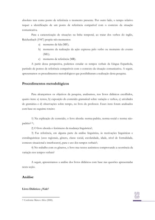 absoluto tem como ponto de referência o momento presente. Por outro lado, o tempo relativo
requer a identificação de um ponto de referência compatível com o contexto da situação
comunicativa.
Para a caracterização de situações na linha temporal, ao tratar dos verbos do inglês,
Reichenbach (1947) propõe três momentos:
a) momento de fala (MF);
b) momento da realização da ação expressa pelo verbo ou momento do evento
(ME);
c) momento de referência (MR).
A partir dessa perspectiva, podemos estudar os tempos verbais da Língua Espanhola,
partindo de pontos de referência compatíveis com o contexto da situação comunicativa. A seguir,
apresentamos os procedimentos metodológicos que possibilitaram a realização desta pesquisa.

Procedimentos metodológicos
Para alcançarmos os objetivos da pesquisa, analisamos, nos livros didáticos escolhidos,
quatro itens: a) textos, b) exposição do conteúdo gramatical sobre variação e verbos, c) atividades
de gramática e d) observações sobre tempo, no livro do professor. Esses itens foram analisados
com base no seguinte roteiro:
1) Na explicação do conteúdo, o livro aborda: norma-padrão, norma-social e norma nãopadrão? 21;
2) O livro aborda o fenômeno da mudança linguística?;
3) Faz referência, em alguma parte da análise linguística, às motivações linguísticas e
extralinguísticas (usos regionais, gênero, classe social, escolaridade, idade, nível de formalidade,
contexto situacional e interlocutor), para o uso dos tempos verbais?;
4) No trabalho com os gêneros, o livro traz textos autênticos comprovando a ocorrência da
variação nos tempos verbais?
A seguir, apresentamos a análise dos livros didáticos com base nas questões apresentadas
nesta seção.

Análise
Livro Didático: ¡Vale!

21

Conforme Matos e Silva (2000).

 