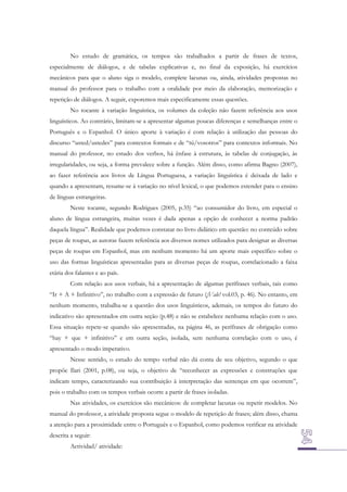 No estudo de gramática, os tempos são trabalhados a partir de frases de textos,
especialmente de diálogos, e de tabelas explicativas e, no final da exposição, há exercícios
mecânicos para que o aluno siga o modelo, complete lacunas ou, ainda, atividades propostas no
manual do professor para o trabalho com a oralidade por meio da elaboração, memorização e
repetição de diálogos. A seguir, exporemos mais especificamente essas questões.
No tocante à variação linguística, os volumes da coleção não fazem referência aos usos
linguísticos. Ao contrário, limitam-se a apresentar algumas poucas diferenças e semelhanças entre o
Português e o Espanhol. O único aporte à variação é com relação à utilização das pessoas do
discurso “usted/ustedes” para contextos formais e de “tú/vosotros” para contextos informais. No
manual do professor, no estudo dos verbos, há ênfase à estrutura, às tabelas de conjugação, às
irregularidades, ou seja, a forma prevalece sobre a função. Além disso, como afirma Bagno (2007),
ao fazer referência aos livros de Língua Portuguesa, a variação linguística é deixada de lado e
quando a apresentam, resume-se à variação no nível lexical, o que podemos estender para o ensino
de línguas estrangeiras.
Neste tocante, segundo Rodrigues (2005, p.35) “ao consumidor do livro, em especial o
aluno de língua estrangeira, muitas vezes é dada apenas a opção de conhecer a norma padrão
daquela língua”. Realidade que podemos constatar no livro didático em questão: no conteúdo sobre
peças de roupas, as autoras fazem referência aos diversos nomes utilizados para designar as diversas
peças de roupas em Espanhol, mas em nenhum momento há um aporte mais específico sobre o
uso das formas linguísticas apresentadas para as diversas peças de roupas, correlacionado a faixa
etária dos falantes e ao país.
Com relação aos usos verbais, há a apresentação de algumas perífrases verbais, tais como
“Ir + A + Infinitivo”, no trabalho com a expressão de futuro (¡Vale! vol.03, p. 46). No entanto, em
nenhum momento, trabalha-se a questão dos usos linguísticos, ademais, os tempos do futuro do
indicativo são apresentados em outra seção (p.48) e não se estabelece nenhuma relação com o uso.
Essa situação repete-se quando são apresentadas, na página 46, as perífrases de obrigação como
“hay + que + infinitivo” e em outra seção, isolada, sem nenhuma correlação com o uso, é
apresentado o modo imperativo.
Nesse sentido, o estudo do tempo verbal não dá conta de seu objetivo, segundo o que
propõe Ilari (2001, p.08), ou seja, o objetivo de “reconhecer as expressões e construções que
indicam tempo, caracterizando sua contribuição à interpretação das sentenças em que ocorrem”,
pois o trabalho com os tempos verbais ocorre a partir de frases isoladas.
Nas atividades, os exercícios são mecânicos: de completar lacunas ou repetir modelos. No
manual do professor, a atividade proposta segue o modelo de repetição de frases; além disso, chama
a atenção para a proximidade entre o Português e o Espanhol, como podemos verificar na atividade
descrita a seguir:
Actividad/ atividade:

 