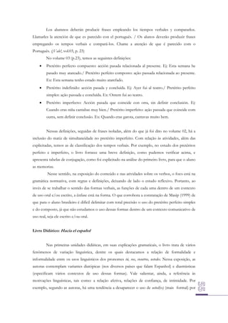 Los alumnos deberán producir frases empleando los tiempos verbales y compararlos.
Llamarles la atención de que es parecido con el portugués. / Os alunos deverão produzir frases
empregando os tempos verbais e compará-los. Chame a atenção de que é parecido com o
Português. (¡Vale!, vol.03, p. 23)
No volume 03 (p.23), temos as seguintes definições:


Pretérito perfecto compuesto: acción pasada relacionada al presente. Ej: Esta semana he
pasado muy atareado./ Pretérito perfeito composto: ação passada relacionada ao presente.
Ex: Esta semana tenho estado muito atarefado.



Pretérito indefinido: acción pasada y concluída. Ej: Ayer fui al teatro./ Pretérito perfeito
simples: ação passada e concluída. Ex: Ontem fui ao teatro.



Pretérito imperfecto: Acción pasada que coincide con otra, sin definir conclusión. Ej:
Cuando eras niña cantabas muy bien./ Pretérito imperfeito: ação passada que coincide com
outra, sem definir conclusão. Ex: Quando eras garota, cantavas muito bem.
Nessas definições, seguidas de frases isoladas, além do que já foi dito no volume 02, há a

inclusão do matiz de simultaneidade no pretérito imperfeito. Com relação às atividades, além das
explicitadas, temos as de classificação dos tempos verbais. Por exemplo, no estudo dos pretéritos
perfeito e imperfeito, o livro fornece uma breve definição, como pudemos verificar acima, e
apresenta tabelas de conjugação, como foi explicitado na análise do primeiro livro, para que o aluno
as memorize.
Nesse sentido, na exposição do conteúdo e nas atividades sobre os verbos, o foco está na
gramática normativa, com regras e definições, deixando de lado o estudo reflexivo. Portanto, ao
invés de se trabalhar o sentido das formas verbais, as funções de cada uma dentro de um contexto
de uso oral e/ou escrito, a ênfase está na forma. O que corrobora a constatação de Masip (1999) de
que para o aluno brasileiro é difícil delimitar com total precisão o uso do pretérito perfeito simples
e do composto, já que não estudamos o uso dessas formas dentro de um contexto comunicativo de
uso real, seja ele escrito e/ou oral.
Livro Didático: Hacia el español
Nas primeiras unidades didáticas, em suas explicações gramaticais, o livro trata de vários
fenômenos de variação linguística, dentre os quais destacamos a relação de formalidade e
informalidade entre os usos linguísticos dos pronomes tú, vos, vosotros, ustedes. Nessa exposição, as
autoras contemplam variantes diatópicas (nos diversos países que falam Espanhol) e diastrásticas
(especificam vários contextos de uso dessas formas). Vale salientar, ainda, a referência às
motivações linguísticas, tais como: a relação afetiva, relações de confiança, de intimidade. Por
exemplo, segundo as autoras, há uma tendência a desaparecer o uso de usted(es) (mais formal) por

 