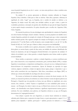 causa da grande frequência de uso de tú - vosotros – no trato entre professor e aluno e também entre
pessoas mais jovens.
Na unidade 07, as autoras apresentam as diferentes variantes utilizadas no Uruguai,
Espanha, Cuba, Colômbia e Chile para se falar ao telefone. Além disso, apontam a diferença de
significado do verbo “coger” que, na Espanha, tem o sentido de atender ao telefone e, na
Argentina, de relação sexual. Há, ainda, uma atividade auditiva, na qual o aluno, a partir do
vocabulário, pronúncia e entonação em questão, deve identificar em que país de Língua Espanhola
se passa aquela situação comunicativa. Os países elencados para a escolha são: Argentina, Chile,
Cuba e Espanha.
No manual do professor, há uma abordagem mais aprofundada de variantes do Espanhol,
nos níveis fonético-fonológico, lexical e sintático. Ademais, as autoras propõem um trabalho com a
variação linguística, partindo de exemplos de variação do Português para que o aluno compreenda
melhor referida questão. Elas sugerem exemplos de variação em Português, como por exemplo: a
pronúncia do “r” em São Paulo e no Rio de Janeiro; outro exemplo dado é o uso de “tu” (no Rio
Grande do Sul) e de “você” para que o falante se dirija a uma pessoa com familiaridade.
No tocante ao trabalho com os gêneros, destacamos o trabalho com a carta. Na exposição
deste gênero, as autoras fazem, a partir de duas cartas, um trabalho de contraste: identificação das
formas de tratamento, do tipo de linguagem (formal/informal) e de expressões de saudação. O
objetivo da atividade é que o aluno perceba a variação linguística entre formas usadas no gênero
textual trabalhado.
Nesse sentido, ao apresentar e explorar a variação linguística, as autoras contribuem para
que o aluno desenvolva a sua competência comunicativa, pois, conforme Baralo (1999), a variação
linguística é essencial para a competência sociolinguística, e esta, por sua vez, é indispensável para o
desenvolvimento da competência comunicativa. Apesar da limitação na exposição de regras
variáveis, julgamos satisfatória a eleição de algumas dessas regras, porque o importante é que o
aluno tenha consciência dos usos linguísticos. Além disso, concordamos com Bagno (2007) ao
afirmar que a imensa diversidade de uma língua não cabe nos manuais.
No tocante ao fenômeno de mudança linguística, as autoras não fazem menção a ele. No
entanto, no manual do professor, há referência aos valores histórico-sociais de algumas palavras em
Português e Espanhol que são parecidas na forma, mas que diferem no significado, tais como:
mucama, chica, muchacha, e señorita. Vejamos os significados no texto trabalhado pelas autoras: a)
mucama - em Português, faz alusão à época em que, no Brasil, havia escravos; b) chica, muchacha e
señorita – são identificadas como figuras femininas e significam respectivamente menina, garota e
senhorita. No texto trabalhado, essas palavras, em Espanhol, referem-se ao que, em Português,
denominamos de “empregada doméstica”.
Com relação à questão dos usos linguísticos, as autoras fazem referência às variantes
utilizadas pelos falantes para a expressão de tempo futuro, as quais apresentamos a seguir: Ir +a +
infinitivo, pensar (imperfeito) + infinitivo, querer/gustar + infinitivo, presente do indicativo e o futuro

 