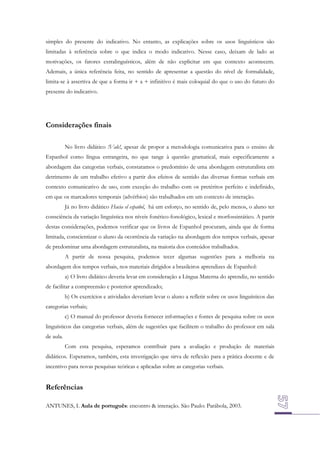 simples do presente do indicativo. No entanto, as explicações sobre os usos linguísticos são
limitadas à referência sobre o que indica o modo indicativo. Nesse caso, deixam de lado as
motivações, os fatores extralinguísticos, além de não explicitar em que contexto acontecem.
Ademais, a única referência feita, no sentido de apresentar a questão do nível de formalidade,
limita-se à assertiva de que a forma ir + a + infinitivo é mais coloquial do que o uso do futuro do
presente do indicativo.

Considerações finais
No livro didático !Vale!, apesar de propor a metodologia comunicativa para o ensino de
Espanhol como língua estrangeira, no que tange à questão gramatical, mais especificamente a
abordagem das categorias verbais, constatamos o predomínio de uma abordagem estruturalista em
detrimento de um trabalho efetivo a partir dos efeitos de sentido das diversas formas verbais em
contexto comunicativo de uso, com exceção do trabalho com os pretéritos perfeito e indefinido,
em que os marcadores temporais (advérbios) são trabalhados em um contexto de interação.
Já no livro didático Hacia el español, há um esforço, no sentido de, pelo menos, o aluno ter
consciência da variação linguística nos níveis fonético-fonológico, lexical e morfossintático. A partir
destas considerações, podemos verificar que os livros de Espanhol procuram, ainda que de forma
limitada, conscientizar o aluno da ocorrência da variação na abordagem dos tempos verbais, apesar
de predominar uma abordagem estruturalista, na maioria dos conteúdos trabalhados.
A partir de nossa pesquisa, podemos tecer algumas sugestões para a melhoria na
abordagem dos tempos verbais, nos materiais dirigidos a brasileiros aprendizes de Espanhol:
a) O livro didático deveria levar em consideração a Língua Materna do aprendiz, no sentido
de facilitar a compreensão e posterior aprendizado;
b) Os exercícios e atividades deveriam levar o aluno a refletir sobre os usos linguísticos das
categorias verbais;
c) O manual do professor deveria fornecer informações e fontes de pesquisa sobre os usos
linguísticos das categorias verbais, além de sugestões que facilitem o trabalho do professor em sala
de aula.
Com esta pesquisa, esperamos contribuir para a avaliação e produção de materiais
didáticos. Esperamos, também, esta investigação que sirva de reflexão para a prática docente e de
incentivo para novas pesquisas teóricas e aplicadas sobre as categorias verbais.

Referências
ANTUNES, I. Aula de português: encontro & interação. São Paulo: Parábola, 2003.

 