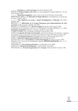 ________. Gramática e o ensino de línguas. São Paulo: Parábola, 2007.
BAGNO, M. Nada na língua é por acaso: por uma pedagogia da variação lingüística. 1 ed. São
Paulo: Parábola, 2007.
________. Preconceito Lingüístico: o que é, como se faz. 26 ed. São Paulo: Loyola, 2003.
BORTONI-RICARDO, S. M. Educação em Língua Materna: a Sociolingüística na sala de aula.
São Paulo: Parábola, 2004.
________. Nós cheguemu na escola, e agora? Sociolinguística e Educação. São Paulo:
Parábola, 2005.
BRIONES, A. I. Dificultades de la Lengua Portuguesa para hispanohablantes de nivel
avanzado: estudio contrastivo. Madrid: Ariel, 2001.
BRUNO, F. C.; MENDOZA, M. A. Hacia el español. São Paulo: Editora Saraiva, 2004.
CAMACHO, R. Sociolingüística (Parte II). In.: MUSSALIN, Fernanda; BENTES, A. C. (Org.)
Introdução à Linguística: domínios e fronteiras. São Paulo: Cortez, 2001.
COMRIE, B. Tense (4 ed.). Cambrigde: Cambridge University Press, 1990.
ILARI, R. A expressão do tempo em português: expressões da duração e da reiteração, os adjuntos
que focalizam eventos, momentos estruturais na descrição dos tempos. São Paulo: Contexto, 1997.
LABOV, W. Sociolinguistic patterns. Philadelphia: University of Pennsylvania Press, 1972.
MASIP, V. Gramática española para brasileños. Barcelona: Difusión, 1999.
MATOS E SILVA, R. V. Contradições no ensino do português. São Paulo: Contexto, 2000.
MOLLICA, M. C. Incursões da Sociolingüística Aplicada. REVISTA DO GELNE. Vol. 5, n. 1 e
2, 2003 (131-136).
MONTEIRO, J. L. Para Compreender Labov. 2 ed. Petrópolis, Vozes, 2002.
TARALLO, F. A Pesquisa Sociolinguística. 7 Ed. São Paulo: Ática, 2005.
TRAVAGLIA, L. C. O ensino de gramática no 1º e 2º graus. 3ª Ed. São Paulo: Contexto, 1996.

 