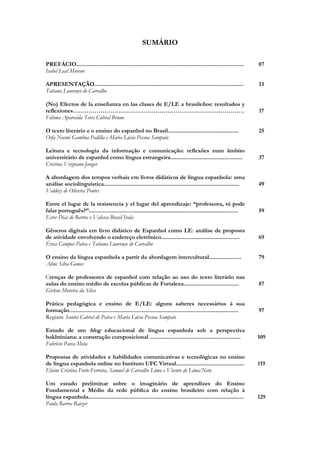 SUMÁRIO
PREFÁCIO.............................................................................................................
Isabel Leal Moreno

07

APRESENTAÇÃO.................................................................................................
Tatiana Lourenço de Carvalho

13

(No) Efectos de la enseñanza en las clases de E/LE a brasileños: resultados y
reflexiones……………………………………………………………………………
Fátima Aparecida Teves Cabral Bruno
O texto literário e o ensino do espanhol no Brasil..............................................
Orfa Noemi Gamboa Padilla e Maria Lúcia Pessoa Sampaio

17
25

Leitura e tecnologia da informação e comunicação: reflexões num âmbito
universitário de espanhol como língua estrangeira...............................................
Cristina Vergnano-Junger

37

A abordagem dos tempos verbais em livros didáticos de língua espanhola: uma
análise sociolinguística........................................................................................
Valdecy de Oliveira Pontes

49

Entre el lugar de la resistencia y el lugar del aprendizaje: “professora, tú pode
falar português?”.................................................................................................
Ester Dias de Barros e Valesca Brasil Irala

59

Gêneros digitais em livro didático de Espanhol como LE: análise de proposta
de atividade envolvendo o endereço eletrônico...................................................
Érica Campos Paiva e Tatiana Lourenço de Carvalho

69

O ensino da língua espanhola a partir da abordagem intercultural.....................
Aline Silva Gomes

79

Crenças de professores de espanhol com relação ao uso do texto literário nas
aulas do ensino médio de escolas públicas de Fortaleza....................................
Girlene Moreira da Silva

87

Prática pedagógica e ensino de E/LE: alguns saberes necessários à sua
formação..............................................................................................................
Regiane Santos Cabral de Paiva e Maria Lúcia Pessoa Sampaio

97

Estudo de um blog educacional de língua espanhola sob a perspectiva
bakhtiniana: a construção composicional ...........................................................
Fabrício Paiva Mota

109

Propostas de atividades e habilidades comunicativas e tecnológicas no ensino
de língua espanhola online no Instituto UFC Virtual............................................
Elaine Cristina Forte-Ferreira, Samuel de Carvalho Lima e Vicente de Lima-Neto

119

Um estudo preliminar sobre o imaginário de aprendizes do Ensino
Fundamental e Médio da rede pública do ensino brasileiro com relação à
língua espanhola.....................................................................................................
Paula Barros Raizer

129

 