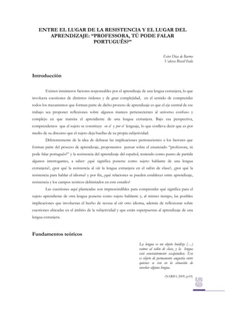 ENTRE EL LUGAR DE LA RESISTENCIA Y EL LUGAR DEL
APRENDIZAJE: “PROFESSORA, TÚ PODE FALAR
PORTUGUÊS?”
Ester Dias de Barros
Valesca Brasil Irala

Introducción
Existen innúmeros factores responsables por el aprendizaje de una lengua extranjera, lo que
involucra cuestiones de distintos órdenes y de gran complejidad, en el sentido de comprender
todos los mecanismos que forman parte de dicho proceso de aprendizaje es que el eje central de ese
trabajo sea proponer reflexiones sobre algunos matices pertenecientes al universo confuso y
complejo en que transita el aprendiente de una lengua extranjera. Bajo esa perspectiva,
comprendemos que el sujeto se constituye en el y por el lenguaje, lo que conlleva decir que es por
medio de su discurso que el sujeto deja huellas de su propia subjetividad.
Diferentemente de la idea de delinear las implicaciones pertenecientes a los factores que
forman parte del proceso de aprendizaje, proponemos pensar sobre el enunciado “professora, tú
pode falar português?” y la resistencia del aprendizaje del español, teniendo como punto de partida
algunos interrogantes, a saber: ¿qué significa ponerse como sujeto hablante de una lengua
extranjera?, ¿por qué la resistencia al oír la lengua extranjera en el salón de clase?, ¿por qué la
resistencia para hablar el idioma? y por fin, ¿qué relaciones se pueden establecer entre aprendizaje,
resistencia y los campos teóricos delimitados en este estudio?
Las cuestiones aquí planteadas son imprescindibles para comprender qué significa para el
sujeto aprendiente de otra lengua ponerse como sujeto hablante y, al mismo tiempo, las posibles
implicaciones que involucran el hecho de recusa al oír otro idioma, además de reflexionar sobre
cuestiones ubicadas en el ámbito de la subjetividad y que están superpuestas al aprendizaje de una
lengua extranjera.

Fundamentos teóricos
La lengua es un objeto huidizo (…)
vamos al salón de clase, y la lengua
está constantemente escapándose. Eso
es objeto de permanente angustia entre
quienes se ven en la situación de
enseñar alguna lengua.
(NARIO, 2009, p.03)

 