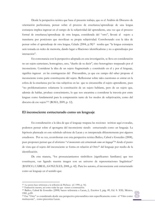 Desde la perspectiva teórica que basa el presente trabajo, que es el Análisis de Discurso de
orientación pecheutiana, pensar sobre el proceso de enseñanza/aprendizaje de una lengua
extranjera implica ingresar en el campo de la subjetividad del aprendiente, una vez que el proceso
formal de enseñanza/aprendizaje de otra lengua, considerada del “otro”, llevará al

sujeto a

transitarse por posiciones que movilizan su propia subjetividad. Corroborando con la idea de
pensar sobre el aprendizaje de otra lengua, Celada (2004, p.38)22 resalta que “la lengua extranjera
será tomada en redes de memoria, dando lugar a filiaciones identificadoras y no a aprendizajes por
interacción”.
En consonancia con la perspectiva adoptada en esta investigación, se lleva en consideración
no un sujeto cartesiano, homogéneo, uno, “dueño de su decir”, sino heterogéneo traspasado por el
inconsciente. Considerar la idea de un sujeto fragmentado y constituido en el y por el lenguaje,
significa ingresar en las contingencias del Psicoanálisis, ya que ese campo del saber propone el
inconsciente como parte constituyente del sujeto. Reflexionar sobre tales cuestiones es entrar en la
esfera de la enseñanza por las vías subjetivas en las que se circunscribe el sujeto aprendiente, pues
“no problematizamos solamente la constitución de un sujeto hablante, pero de un sujeto que,
además de hablar, produce conocimiento, lo que nos encamina a considerar la travesía por entre
lenguas como fundamental para la comprensión tanto de los modos de subjetivación, como del
discurso de ese sujeto”23 (ROSA, 2009, p. 12).

El inconsciente estructurado como un lenguaje
En consideración a la idea de que el lenguaje traspasa las nociones teóricas aquí evocadas,
podemos pensar sobre el apotegma del inconsciente siendo estructurado como un lenguaje. La
hipótesis planteada en este subtítulo adviene de Lacan y es interpretada diferentemente por algunos
estudiosos. Por su vez, ccorroboran con esta perspectiva teórica Bafico, Cabral e Gonzáles (2008),
pues proponen pensar que el aforismo “el inconsciente está estructurado como un lenguaje”24 desde el punto
de vista que el sujeto del inconsciente se forma en relación al Otro25 del lenguaje por medio de la
identificación.
De esta manera, “los pronunciamientos simbólicos (significantes familiares) que nos
constituyen, van ligando nuestra imagen con un universo de representaciones lingüísticas”
(BAFICO, CABRAL, GONZÁLES, 2008, p. 42). Para los autores, el inconsciente está estructurado
como un lenguaje en el sentido que:

22
23

La autora hace referencia a la reflexión de Pêcheux (cf. 1990, p. 54).
Traducción nuestra, así como todas las que vienen a continuación.

Bafico, Cabral & Gonzáles (2008) hacen referencia a Lacan, J., Escritos I, pág. 89, Ed. S. XXI, México,
1981, p.89.
25 Ese “Otro” es considerado desde una perspectiva psicoanalítica más específicamente como el “Otro como
instituyente”, como preconiza Lacan.
24

 
