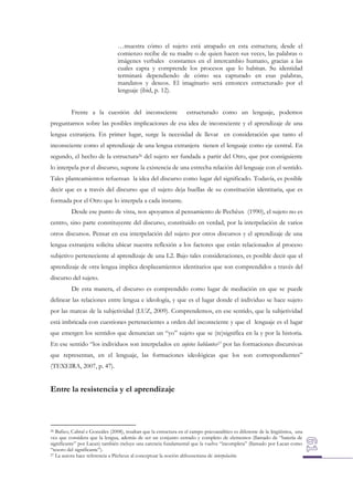 …muestra cómo el sujeto está atrapado en esta estructura; desde el
comienzo recibe de su madre o de quien hacen sus veces, las palabras o
imágenes verbales constantes en el intercambio humano, gracias a las
cuales capta y comprende los procesos que lo habitan. Su identidad
terminará dependiendo de cómo sea capturado en esas palabras,
mandatos y deseos. El imaginario será entonces estructurado por el
lenguaje (ibid, p. 12).
Frente a la cuestión del inconsciente

estructurado como un lenguaje, podemos

preguntarnos sobre las posibles implicaciones de esa idea de inconsciente y el aprendizaje de una
lengua extranjera. En primer lugar, surge la necesidad de llevar en consideración que tanto el
inconsciente como el aprendizaje de una lengua extranjera tienen el lenguaje como eje central. En
segundo, el hecho de la estructura26 del sujeto ser fundada a partir del Otro, que por consiguiente
lo interpela por el discurso, supone la existencia de una estrecha relación del lenguaje con el sentido.
Tales planteamientos refuerzan la idea del discurso como lugar del significado. Todavía, es posible
decir que es a través del discurso que el sujeto deja huellas de su constitución identitaria, que es
formada por el Otro que lo interpela a cada instante.
Desde ese punto de vista, nos apoyamos al pensamiento de Pechêux (1990), el sujeto no es
centro, sino parte constituyente del discurso, constituido en verdad, por la interpelación de varios
otros discursos. Pensar en esa interpelación del sujeto por otros discursos y el aprendizaje de una
lengua extranjera solicita ubicar nuestra reflexión a los factores que están relacionados al proceso
subjetivo perteneciente al aprendizaje de una L2. Bajo tales consideraciones, es posible decir que el
aprendizaje de otra lengua implica desplazamientos identitarios que son comprendidos a través del
discurso del sujeto.
De esta manera, el discurso es comprendido como lugar de mediación en que se puede
delinear las relaciones entre lengua e ideología, y que es el lugar donde el individuo se hace sujeto
por las marcas de la subjetividad (LUZ, 2009). Comprendemos, en ese sentido, que la subjetividad
está imbricada con cuestiones pertenecientes a orden del inconsciente y que el lenguaje es el lugar
que emergen los sentidos que denuncian un “yo” sujeto que se (re)significa en la y por la historia.
En ese sentido “los individuos son interpelados en sujetos hablantes27 por las formaciones discursivas
que representan, en el lenguaje, las formaciones ideológicas que los son correspondientes”
(TEXEIRA, 2007, p. 47).

Entre la resistencia y el aprendizaje

Bafico, Cabral e Gonzáles (2008), resaltan que la estructura en el campo psicoanalítico es diferente de la lingüística, una
vez que considera que la lengua, además de ser un conjunto cerrado y completo de elementos (llamado de “batería de
significante” por Lacan) también incluye una carencia fundamental que la vuelve “incompleta” (llamado por Lacan como
“tesoro del significante”).
27 La autora hace referencia a Pêcheux al conceptuar la noción althusseriana de interpelación.
26

 